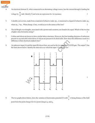 4.

An electrical element X, when connected to an alternating voltage source, has the current through it leading the
voltage by

5.

radii. Identify X and write an expression for its reactance.

A double convex lens, made from a material of refractive index
where

1

, is immersed is a liquid of refractive index

. What change, if any, would occur in the nature of the lens?

1

The de Broglie wavelengths, associated with a proton and a neutron, are found to be equal. Which of the two has
a higher value for kinetic energy?
1

7.

Carbon and silicon are known to have similar lattice structures. However, the four bonding electrons of carbon are
present in second orbit while those of silicon are present in its third orbit. How does this difference result in a
difference in their electrical conductivities?
1

8.

An unknown input (A) and the input (B) shown here, are used as the two inputs in a NAND gate. The output Y, has
the form shown below. Identify the intervals over which the input ‘A’ must be ‘low’.

w
w

.e

du

rit
e.
co
m

6.

w

1

9.

The two graphs drawn below, show the variation of electrostatic potential (V) with
point from the point charge) for two point charges q1 and q2.

(114)

(r being distance of the field

 