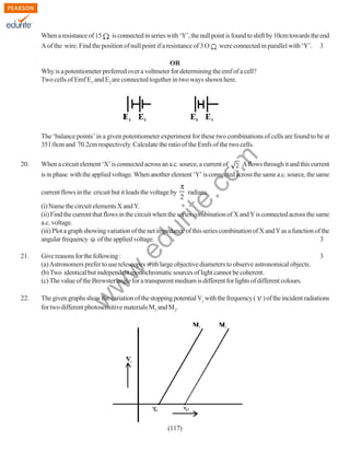 When a resistance of 15
is connected in series with ‘Y’, the null point is found to shift by 10cm towards the end
A of the wire. Find the position of null point if a resistance of 3 O were connected in parallel with ‘Y’. 3
OR
Why is a potentiometer preferred over a voltmeter for determining the emf of a cell?
Two cells of Emf E1 and E2 are connected together in two ways shown here.

20.

rit
e.
co
m

The ‘balance points’ in a given potentiometer experiment for these two combinations of cells are found to be at
351.0cm and 70.2cm respectively. Calculate the ratio of the Emfs of the two cells.
When a circuit element ‘X’ is connected across an a.c. source, a current of

A flows through it and this current

is in phase with the applied voltage. When another element ‘Y’ is connected across the same a.c. source, the same
current flows in the cricuit but it leads the voltage by

radians.

.e

du

(i) Name the circuit elements X and Y.
(ii) Find the current that flows in the circuit when the series combination of X and Y is connected across the same
a.c. voltage.
(iii) Plot a graph showing variation of the net impedance of this series combination of X and Y as a function of the
angular frequency of the applied voltage.
3
Give reasons for the following :
(a) Astronomers prefer to use telescopes with large objective diameters to observe astronomical objects.
(b) Two identical but independent monochromatic sources of light cannot be coherent.
(c) The value of the Brewster angle for a transparent medium is different for lights of different colours.

22.

The given graphs show the variation of the stopping potential Vs with the frequency (
for two different photosensitive materials M1 and M2.

w

w
w

21.

(117)

3

) of the incident radiations

 