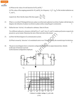 (i) What are the values of work functions for M1 and M2 ?
(ii) The values of the stopping potential for M1 and M2 for a frequency

of the incident radiations are

V1 and V2
respectively. Show that the slope of the lines equals

3

23.

What is a wavefront? Distinguish between a plane wavefront and a spherical wavefront. Explain with the help of a
diagram, the refraction of a plane wavefront at a plane surface using Huygen’s construction.
3

24.

Define the term ‘Activity’ of a radioactive substance. State its SI unit.

25.

rit
e.
co
m

Two different radioactive elements with half lives T1 and T2 have N1 and N2 (undecayed) atoms respectively
present at a given instant. Determine the ratio of their activities at this instant.
3
(a) Draw the block diagram of a communication system.

(b) What is meant by ‘detection’ of a modulated carrier wave? Describe briefly the essential steps for detection.
3

w
w

.e

du

The given circuit diagram shows a transistor configuration along with its output characteristics. Identify
(i) the type of transistor used and
(ii) the transistor configuration employed.

w

26.

(118)

 