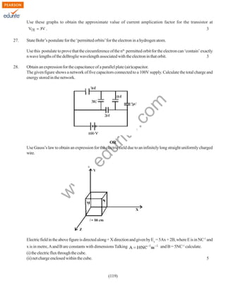 Use these graphs to obtain the approximate value of current amplication factor for the transistor at
.
27.

3

State Bohr’s postulate for the ‘permitted orbits’ for the electron in a hydrogen atom.
Use this postulate to prove that the circumference of the nth permitted orbit for the electron can ‘contain’ exactly
n wave lengths of the deBroglie wavelength associated with the electron in that orbit.
3

rit
e.
co
m

Obtain an expression for the capacitance of a parallel plate (air)capacitor.
The given figure shows a network of five capacitors connected to a 100V supply. Calculate the total charge and
energy stored in the network.

w
w

.e

du

OR
Use Gauss’s law to obtain an expression for the electric field due to an infinitely long straight uniformly charged
wire.

w

28.

Electric field in the above figure is directed along + X direction and given by Ex = 5Ax + 2B, where E is in NC-1 and
x is in metre, A and B are constants with dimensions Talking
(i) the electric flux through the cube.
(ii) net charge enclosed within the cube.

(119)

and B = 5NC-1 calculate.
5

 
