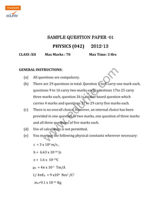 KENDRIYA VIDYALAYA SANGATHAN
ERNAKULAM REGION
SAMPLE QUESTION PAPER -01

PHYSICS (042)
CLASS :XII

Max Marks : 70

Max Time: 3 Hrs

rit
e.
co
m

GENERAL INSTRUCTIONS:

2012-13

(a)

All questions are compulsory.

(b)

There are 29 questions in total. Question 1 to 8 carry one mark each,
questions 9 to 16 carry two marks each, questions 17to 25 carry
three marks each, question 26 is a value based question which

(c)

du

carries 4 marks and questions 27 to 29 carry five marks each.
There is no overall choice. However, an internal choice has been

.e

provided in one question of two marks, one question of three marks

w
w

and all three questions of five marks each.
Use of calculators is not permitted.

(e)

You may use the following physical constants wherever necessary:

w

(d)

c = 3 x 108 m/s ,
h = 6.63 x 10-34 Js
e = 1.6 x 10-19C
μ0 = 4π x 10-7 Tm/A
1/ 4π€0 = 9 x109 Nm2 /C2
me=9.1 x 10-31 Kg
1|Page out of 10

 