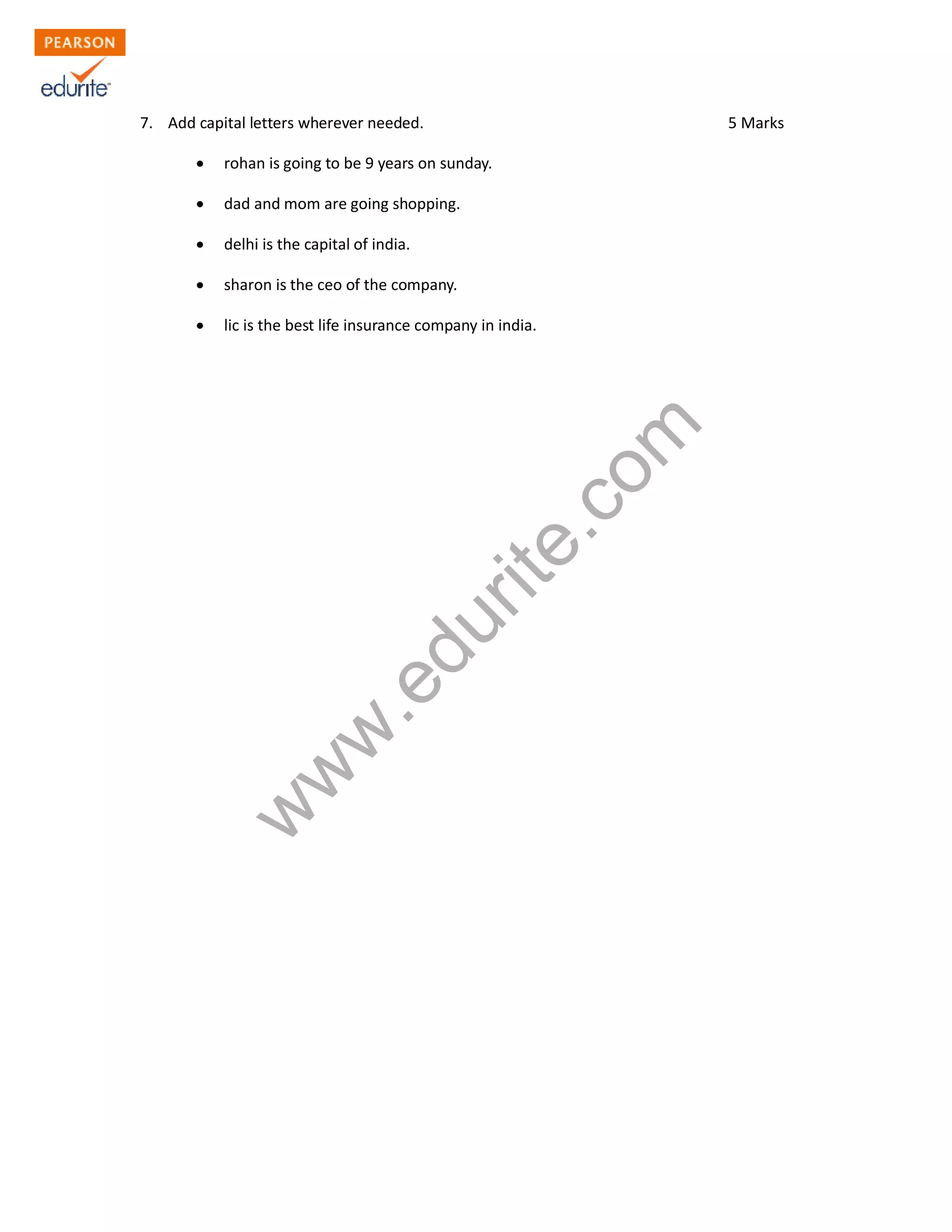 7. Add capital letters wherever needed. 5 Marks
Σ rohan is going to be 9 years on sunday.
Σ dad and mom are going shopping.
Σ delhi is the capital of india.
Σ sharon is the ceo of the company.
Σ lic is the best life insurance company in india.
www.edurite.com