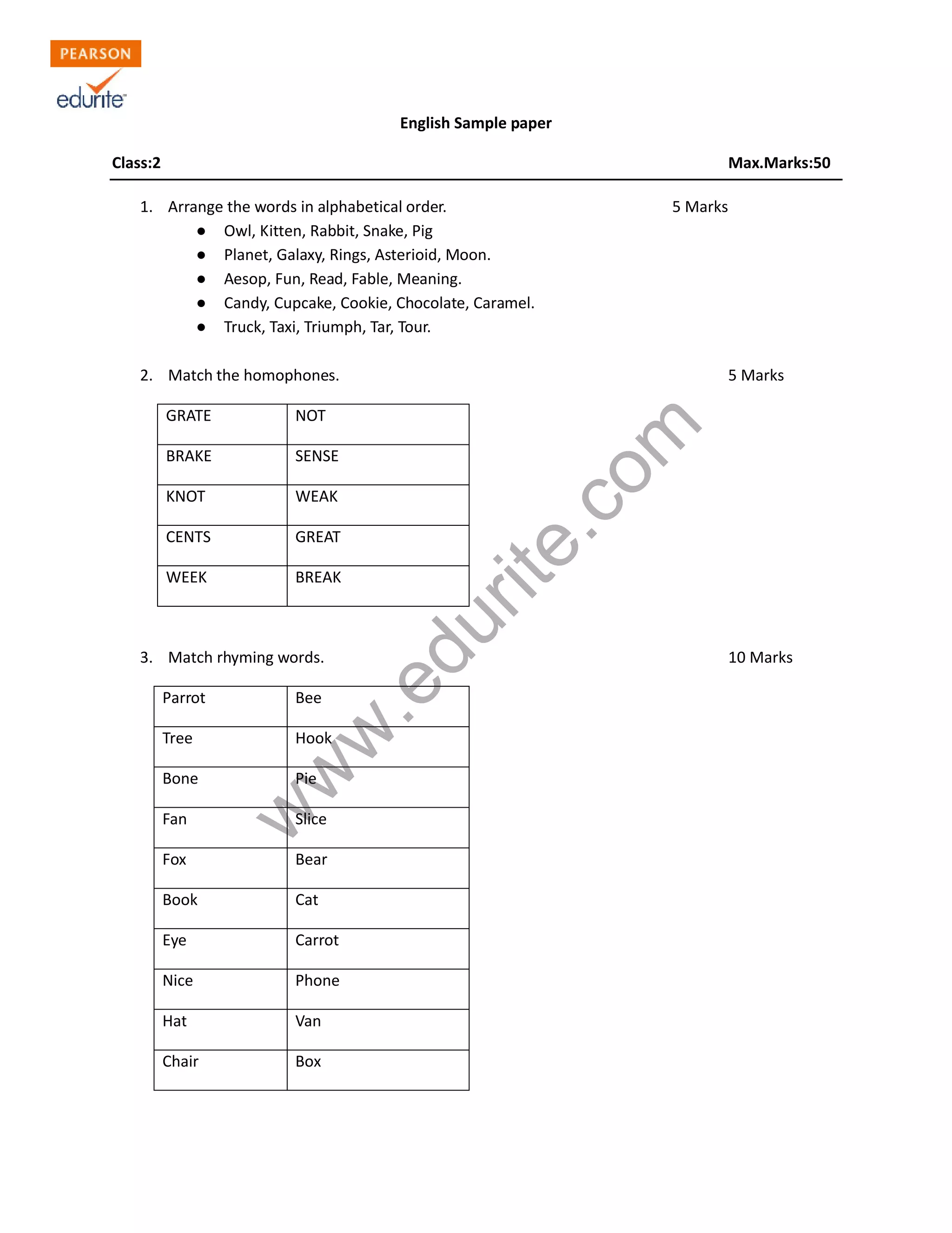 English Sample paper
Class:2 Max.Marks:50
1. Arrange the words in alphabetical order. 5 Marks
● Owl, Kitten, Rabbit, Snake, Pig
● Planet, Galaxy, Rings, Asterioid, Moon.
● Aesop, Fun, Read, Fable, Meaning.
● Candy, Cupcake, Cookie, Chocolate, Caramel.
● Truck, Taxi, Triumph, Tar, Tour.
2. Match the homophones. 5 Marks
www.edurite.com
GRATE NOT
BRAKE SENSE
KNOT WEAK
CENTS GREAT
WEEK BREAK
3. Match rhyming words. 10 Marks
Parrot Bee
Tree Hook
Bone Pie
Fan Slice
Fox Bear
Book Cat
Eye Carrot
Nice Phone
Hat Van
Chair Box