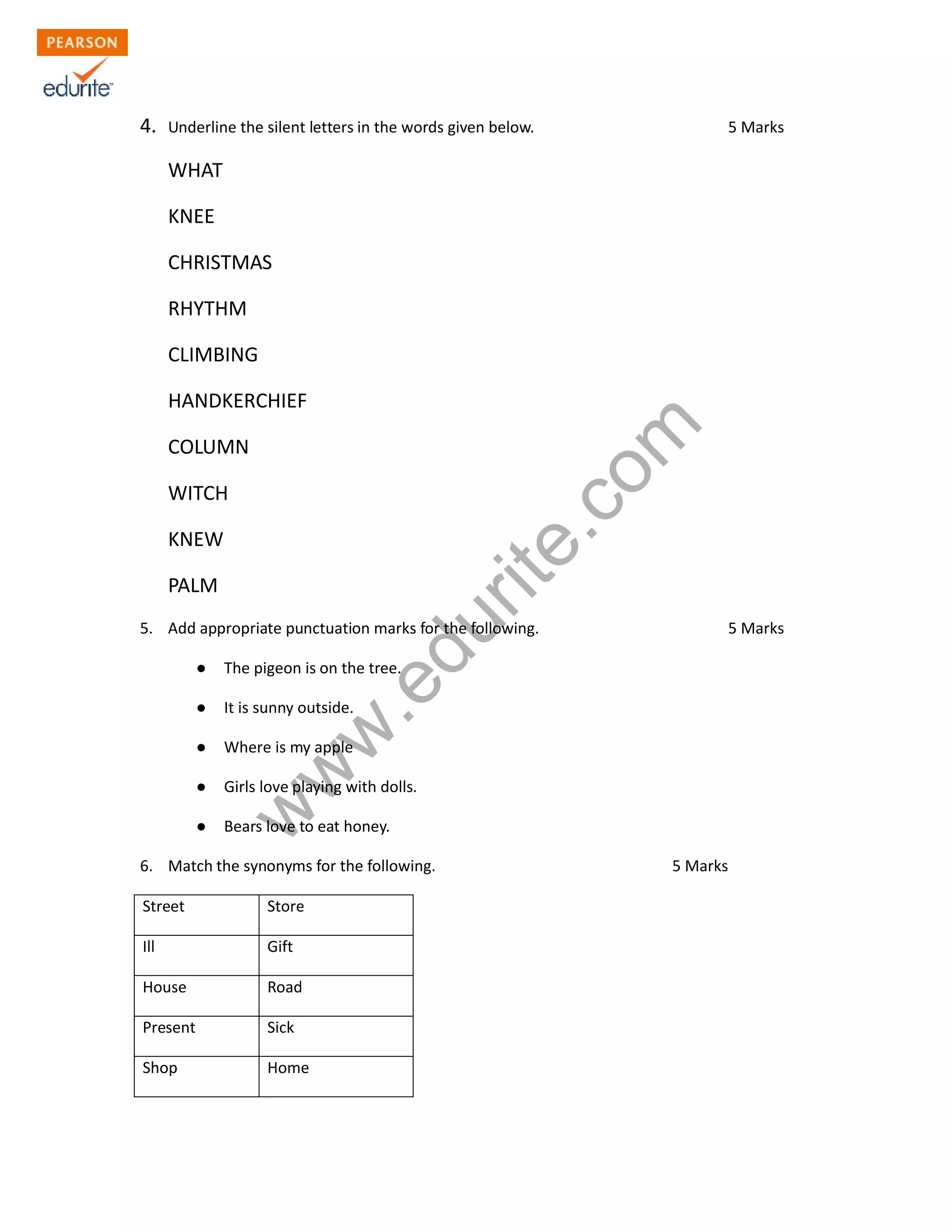 4. Underline the silent letters in the words given below. 5 Marks
WHAT
KNEE
CHRISTMAS
RHYTHM
CLIMBING
HANDKERCHIEF
COLUMN
WITCH
KNEW
PALM
www.edurite.com
5. Add appropriate punctuation marks for the following. 5 Marks
● The pigeon is on the tree.
● It is sunny outside.
● Where is my apple
● Girls love playing with dolls.
● Bears love to eat honey.
6. Match the synonyms for the following. 5 Marks
Street Store
Ill Gift
House Road
Present Sick
Shop Home