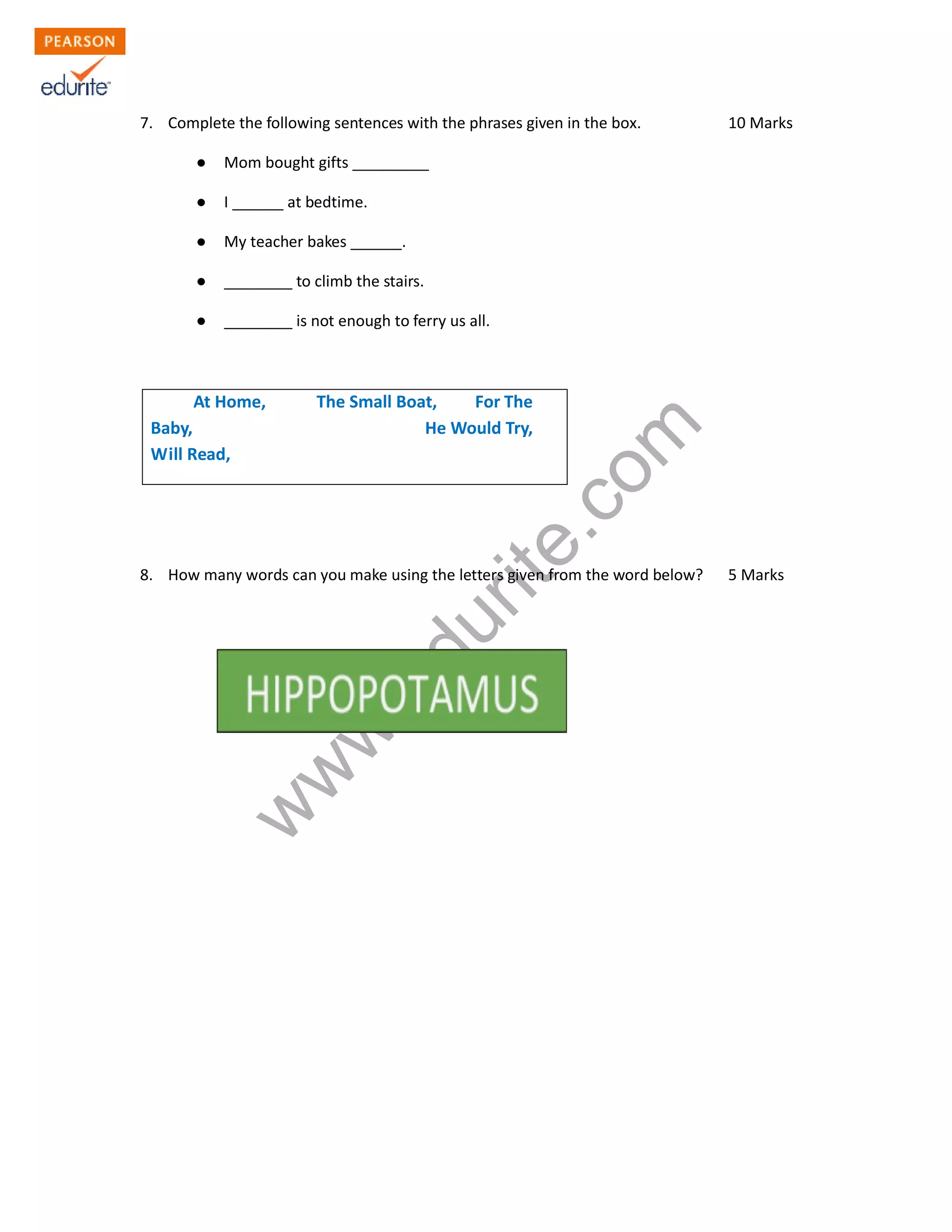 7. Complete the following sentences with the phrases given in the box. 10 Marks
● Mom bought gifts _________
● I ______ at bedtime.
● My teacher bakes ______.
● ________ to climb the stairs.
● ________ is not enough to ferry us all.
www.edurite.com
At Home, The Small Boat, For The
Baby, He Would Try,
Will Read,
8. How many words can you make using the letters given from the word below? 5 Marks