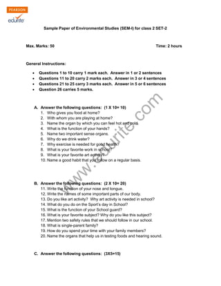 Sample Paper of Environmental Studies (SEM-I) for class 2 SET-2 
Max. Marks: 50 Time: 2 hours 
General Instructions: 
Σ Questions 1 to 10 carry 1 mark each. Answer in 1 or 2 sentences 
Σ Questions 11 to 20 carry 2 marks each. Answer in 3 or 4 sentences 
Σ Questions 21 to 25 carry 3 marks each. Answer in 5 or 6 sentences 
Σ Question 26 carries 5 marks. 
www.edurite.com 
A. Answer the following questions: (1 X 10= 10) 
1. Who gives you food at home? 
2. With whom you are playing at home? 
3. Name the organ by which you can feel hot and cold. 
4. What is the function of your hands? 
5. Name two important sense organs. 
6. Why do we drink water? 
7. Why exercise is needed for good health? 
8. What is your favorite work in school? 
9. What is your favorite art activity? 
10. Name a good habit that you follow on a regular basis. 
B. Answer the following questions: (2 X 10= 20) 
11. Write the function of your nose and tongue. 
12. Write the names of some important parts of our body. 
13. Do you like art activity? Why art activity is needed in school? 
14. What do you do on the Sport’s day in School? 
15. What is the function of your School guard? 
16. What is your favorite subject? Why do you like this subject? 
17. Mention two safety rules that we should follow in our school. 
18. What is single-parent family? 
19. How do you spend your time with your family members? 
20. Name the organs that help us in testing foods and hearing sound. 
C. Answer the following questions: (3X5=15) 
 