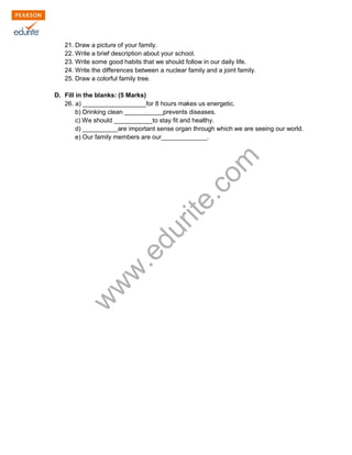 21. Draw a picture of your family. 
22. Write a brief description about your school. 
23. Write some good habits that we should follow in our daily life. 
24. Write the differences between a nuclear family and a joint family. 
25. Draw a colorful family tree. 
D. Fill in the blanks: (5 Marks) 
26. a) __________________for 8 hours makes us energetic. 
b) Drinking clean ___________prevents diseases. 
c) We should ___________to stay fit and healthy. 
d) __________are important sense organ through which we are seeing our world. 
e) Our family members are our_____________. 
www.edurite.com 
