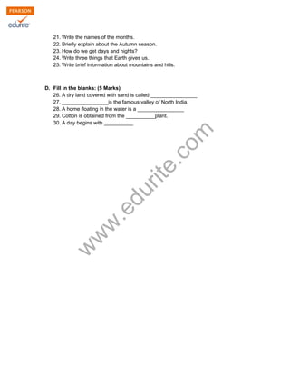 21. Write the names of the months. 
22. Briefly explain about the Autumn season. 
23. How do we get days and nights? 
24. Write three things that Earth gives us. 
25. Write brief information about mountains and hills. 
D. Fill in the blanks: (5 Marks) 
26. A dry land covered with sand is called ________________ 
27. ________________is the famous valley of North India. 
28. A home floating in the water is a ________________ 
29. Cotton is obtained from the __________plant. 
30. A day begins with __________ 
www.edurite.com 
