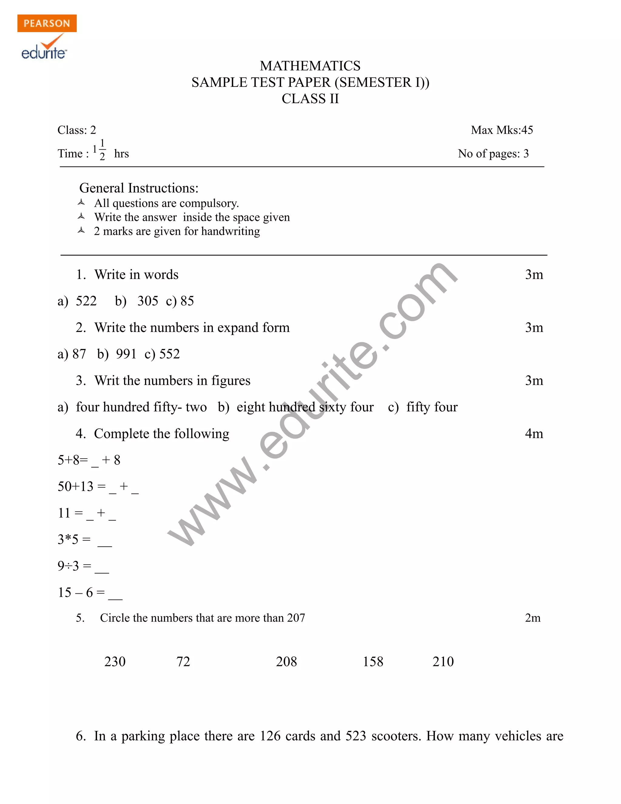 MATHEMATICS
SAMPLE TEST PAPER (SEMESTER I))
CLASS II
Class: 2 Max Mks:45
Time : 1 1
2 hrs No of pages: 3
General Instructions:
Ò All questions are compulsory.
Ò Write the answer inside the space given
Ò 2 marks are given for handwriting
www.edurite.com
1. Write in words 3m
a) 522 b) 305 c) 85
2. Write the numbers in expand form 3m
a) 87 b) 991 c) 552
3. Writ the numbers in figures 3m
a) four hundred fifty- two b) eight hundred sixty four c) fifty four
4. Complete the following 4m
5+8= _ + 8
50+13 = _ + _
11 = _ + _
3*5 = __
9÷3 = __
15 – 6 = __
5. Circle the numbers that are more than 207 2m
230 72 208 158 210
6. In a parking place there are 126 cards and 523 scooters. How many vehicles are