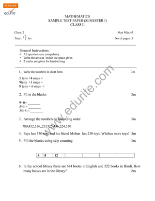 MATHEMATICS 
SAMPLE TEST PAPER (SEMESTER I) 
CLASS II 
Class: 2 Max Mks:45 
Time : 1 1 
2 hrs No of pages: 3 
General Instructions: 
Ò All questions are compulsory. 
Ò Write the answer inside the space given 
Ò 2 marks are given for handwriting 
www.edurite.com 
1. Write the numbers in short form 3m 
5 tens +4 ones = 
9tens +1 ones = 
8 tens + 6 ones = 
2. Fll in the blanks 3m 
9+0= _______ 
5*4 = _______ 
25÷5 = _______ 
3. Arrange the numbers in ascending order 3m 
789,452,556,,235725,436,224,550 
4. Raju has 550 toys and his friend Mohan has 250 toys. Whohas more toys? 3m 
5. Fill the blanks using skip counting 3m 
4 8 12 
6. In the school library there are 674 books in English and 522 books in Hindi. How 
many books are in the library? 2m 
 