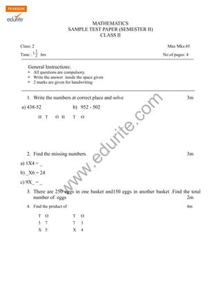 MATHEMATICS 
SAMPLE TEST PAPER (SEMESTER II) 
CLASS II 
Class: 2 Max Mks:45 
Time : 1 
1 
2 hrs No of pages: 4 
General Instructions: 
Ò All questions are compulsory. 
Ò Write the answer inside the space given 
Ò 2 marks are given for handwriting 
www.edurite.com 
1. Write the numbers at correct place and solve 3m 
a) 438-52 b) 952 - 502 
H T O H T O 
2. Find the missing numbers 3m 
a) 1X4 = _ 
b) _X6 = 24 
c) 9X_ = _ 
3. There are 250 eggs in one basket and150 eggs in another basket .Find the total 
number of eggs 2m 
4. Find the product of 4m 
T O T O 
3 7 7 3 
X 5 X 4 
 