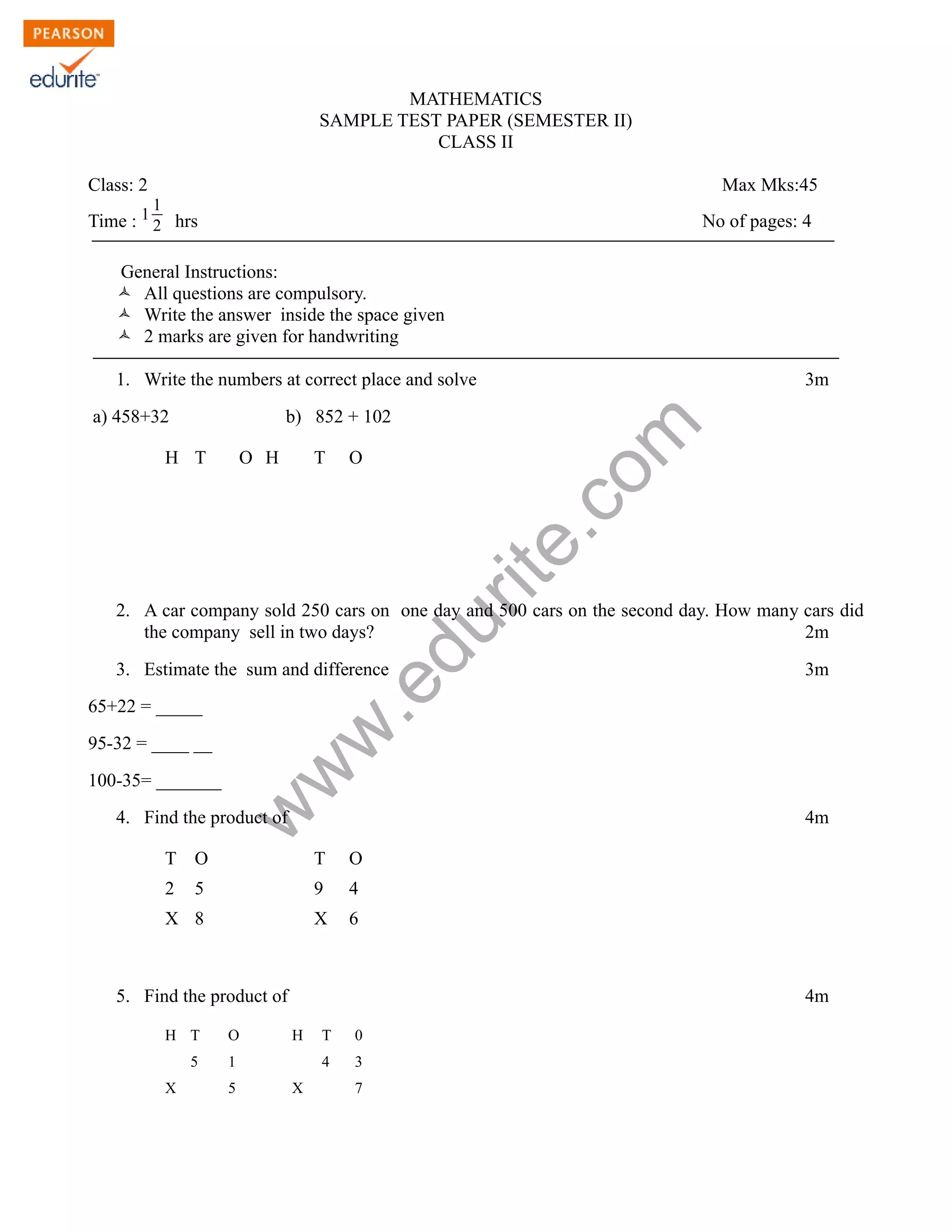 MATHEMATICS
SAMPLE TEST PAPER (SEMESTER II)
CLASS II
Class: 2 Max Mks:45
Time : 1 1
2 hrs No of pages: 4
General Instructions:
Ò All questions are compulsory.
Ò Write the answer inside the space given
Ò 2 marks are given for handwriting
1. Write the numbers at correct place and solve 3m
www.edurite.com
a) 458+32 b) 852 + 102
H T O H T O
2. A car company sold 250 cars on one day and 500 cars on the second day. How many cars did
the company sell in two days? 2m
3. Estimate the sum and difference 3m
65+22 = _____
95-32 = ____ __
100-35= _______
4. Find the product of 4m
T O T O
2 5 9 4
X 8 X 6
5. Find the product of 4m
H T O H T 0
5 1 4 3
X 5 X 7