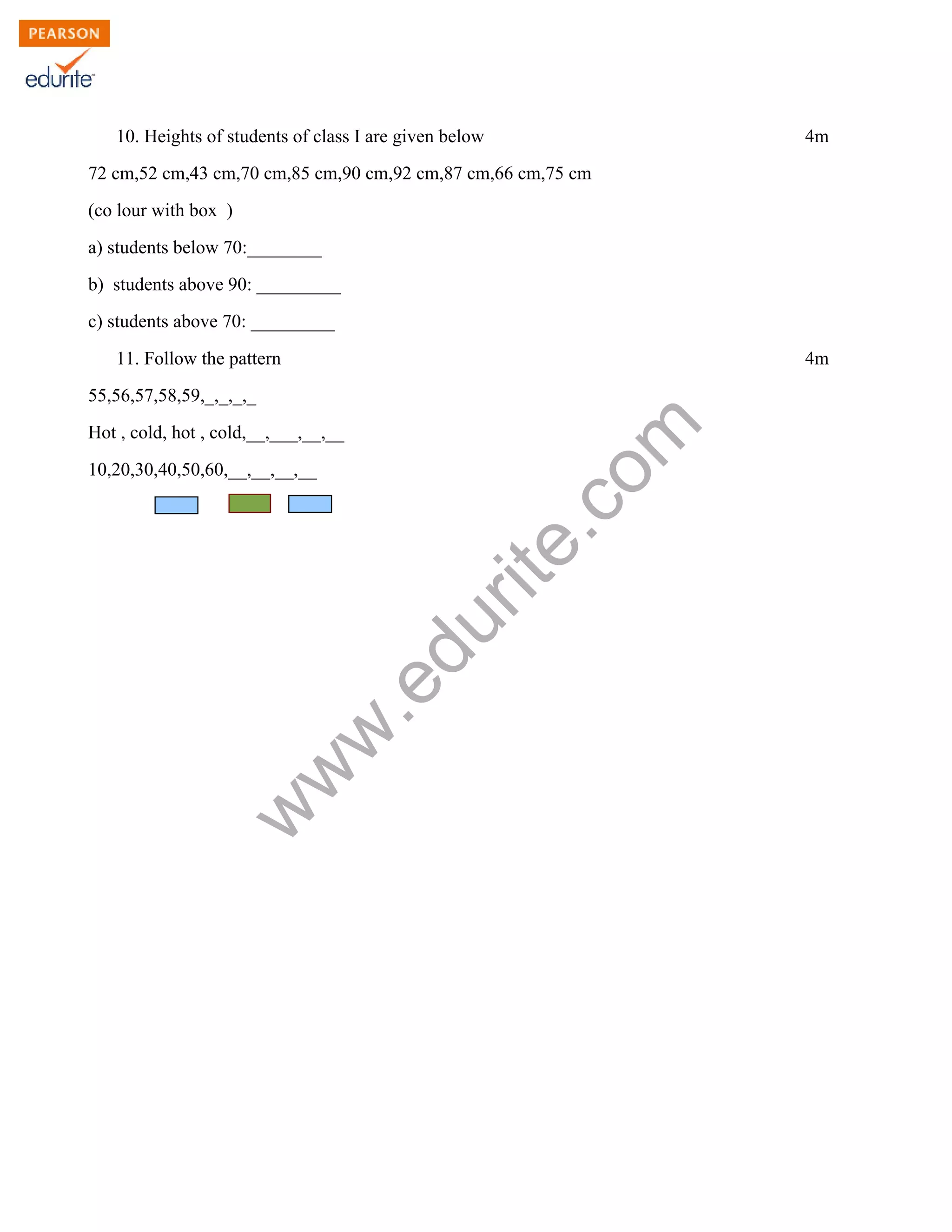 10. Heights of students of class I are given below 4m
72 cm,52 cm,43 cm,70 cm,85 cm,90 cm,92 cm,87 cm,66 cm,75 cm
(co lour with box )
a) students below 70:________
b) students above 90: _________
c) students above 70: _________
11. Follow the pattern 4m
www.edurite.com
55,56,57,58,59,_,_,_,_
Hot , cold, hot , cold,__,___,__,__
10,20,30,40,50,60,__,__,__,__