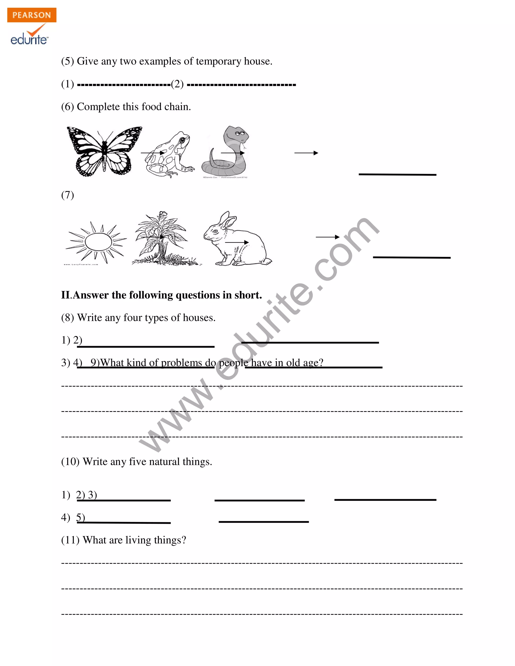 (5) Give any two examples of temporary house. 
(1) ------------------------(2) ---------------------------- 
(6) Complete this food chain. 
www.edurite.com 
(7) 
II.Answer the following questions in short. 
(8) Write any four types of houses. 
1) 2) 
3) 4) 9)What kind of problems do people have in old age? 
------------------------------------------------------------------------------------------------------------- 
------------------------------------------------------------------------------------------------------------- 
------------------------------------------------------------------------------------------------------------- 
----------------------------------------------------------------------- 
(10) Write any five natural things. 
1) 2) 3) 
4) 5) 
(11) What are living things? 
------------------------------------------------------------------------------------------------ 
------------------------------------------------------------------------------------------------------------- 
------------------------------------------------------------------------------------------------------------- 
------------------------------------------------------------------------------------------------------------- 
 