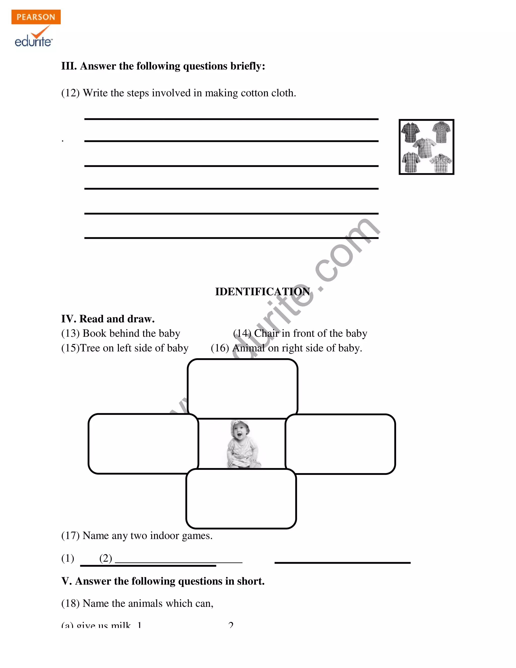 III. Answer the following questions briefly 
ng briefly: 
(12) Write the steps involved in making cotton cloth. 
www.edurite.com 
. 
IDENTIFICATION 
IV. Read and draw. 
(13) Book behind the baby 
(15)Tree on left side of baby (16) Animal 
(17) Name any two indoor games 
(14) Chair in front of the baby 
(1) (2) _______________________ 
V. Answer the following questions in short 
(18) Name the animals which can, 
(a) give us milk. 1. ______________ 2. 
on right side of baby. 
) games. 
short. 
________________________ 
 