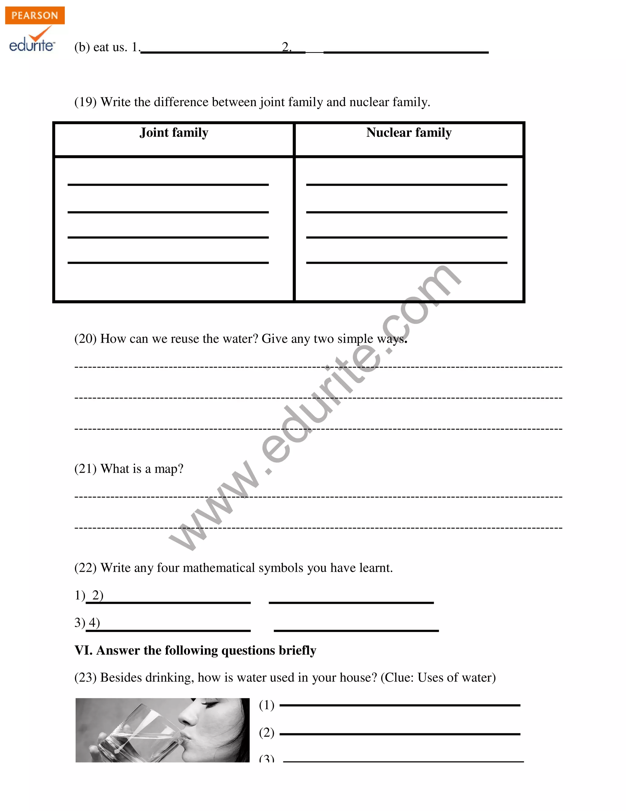 (b) eat us. 1.___________________ 
2._________________________ 
(19) Write the difference between joint family and nuclear family. 
Joint family 
Nuclear family 
com 
edurite.ways. 
www.(20) How can we reuse the water? Give any two simple ways 
------------------------------------------------------------------------------------------------------------- 
------------------------------------------------------------------------------------------------------------- 
------------------------------------------------------------------------------------------------------------- 
(21) What is a map? 
----------------------------------------------------------------------- 
------------------------------------------------------------------------------------------------------------- 
------------------------------------------------------- 
------------------------------------------------------------------------------------------------------------- 
(22) Write any four mathematical symbols you have learnt. 
1) 2) 
3) 4) 
VI. Answer the following questions briefly 
(23) Besides drinking, how is water used in your house? (Clue: Uses of water) 
(1) 
(2) 
(3) 
------------------------------------------------------ 
 