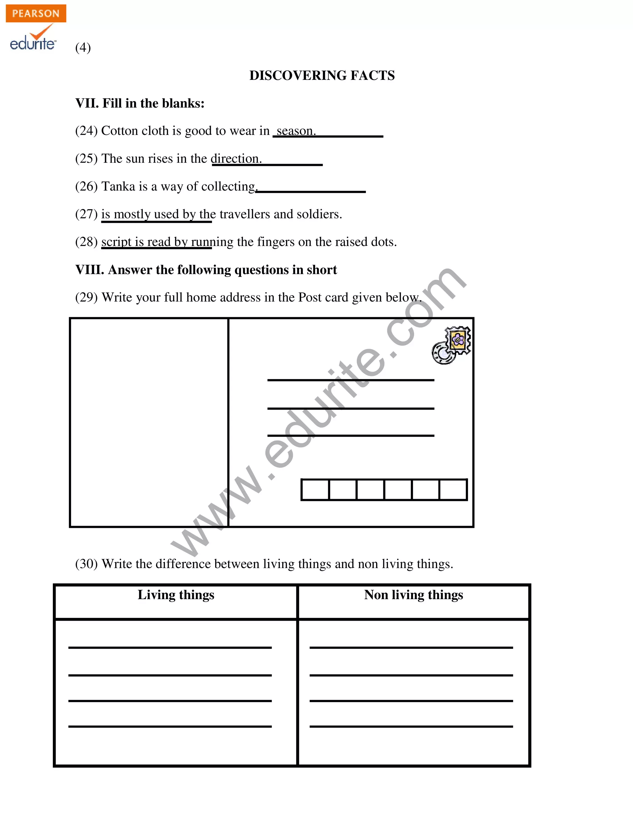 www.edurite.com 
(4) 
DISCOVERING FACTS 
VII. Fill in the blanks: 
(24) Cotton cloth is good to wear in season. 
(25) The sun rises in the direction. 
(26) Tanka is a way of collecting. 
(27) is mostly used by the travellers and soldiers. 
(28) script is read by running the fingers on the raised dots. 
VIII. Answer the following questions in short 
(29) Write your full home address in the Post card given below. 
(30) Write the difference between living things and non living things. 
Living things Non living things 
 