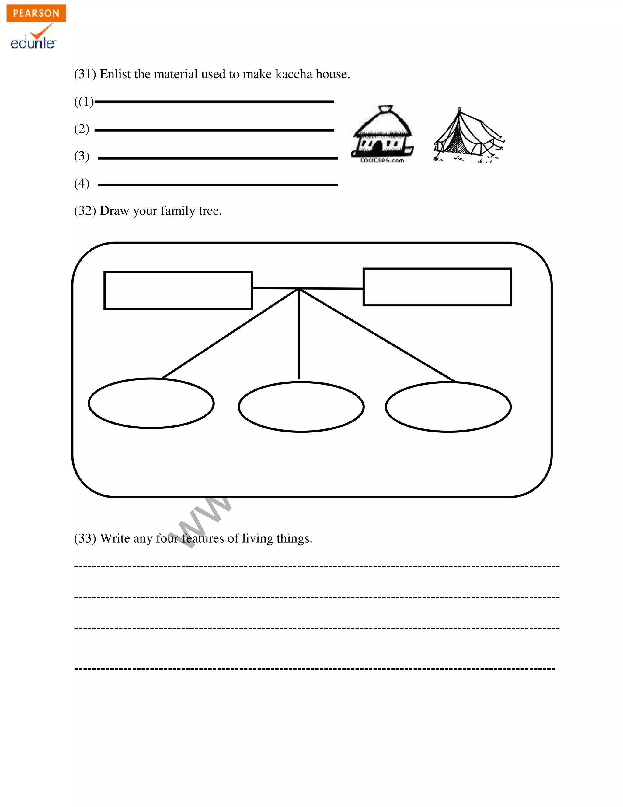 (31) Enlist the material used to make kaccha house. 
www.edurite.com 
((1) 
(2) 
(3) 
(4) 
(32) Draw your family tree. 
(33) Write any four features of living things. 
------------------------------------------------------------------------------------------------------------- 
------------------------------------------------------------------------------------------------------------- 
------------------------------------------------------------------------------------------------------------- 
------------------------------------------------------------------------------------------------------------ 
 