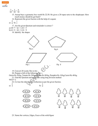 www.edurite.com 
7 
10 
+ 3 
10 
− 9 
10 
15. Anoop buys a geometry box worth Rs 22.50. He gives a 20 rupee note to the shopkeeper. How 
much money should he get back? 
16. Represent the given fraction with the help of a square 
a) 
2 
6 b) 
1 
5 
17. Are the given Quotient and remainder is correct ? 
a) 20÷7 = Q = 3, R = 5 
b) 41÷5 = Q = 5, R = 9 
18. Identify the shapes 
19. Convert 20 weeks 5hrs to hrs 
20. Prepare a bill of the following list : 
Onion Rs 50/kg, Tomato Rs 30/kg,Banana Rs 80/kg, Pumpkin Rs 10/kg,Carrot Rs 40/kg 
21. Find the Quotient and remainder using long division method 
94327÷2 
22. Co lour the object of the collection as per the given fraction. 
a) 
1 
3 b) 
1 
4 
23. Name the vertices, Edges, Faces of the solid figure 
 