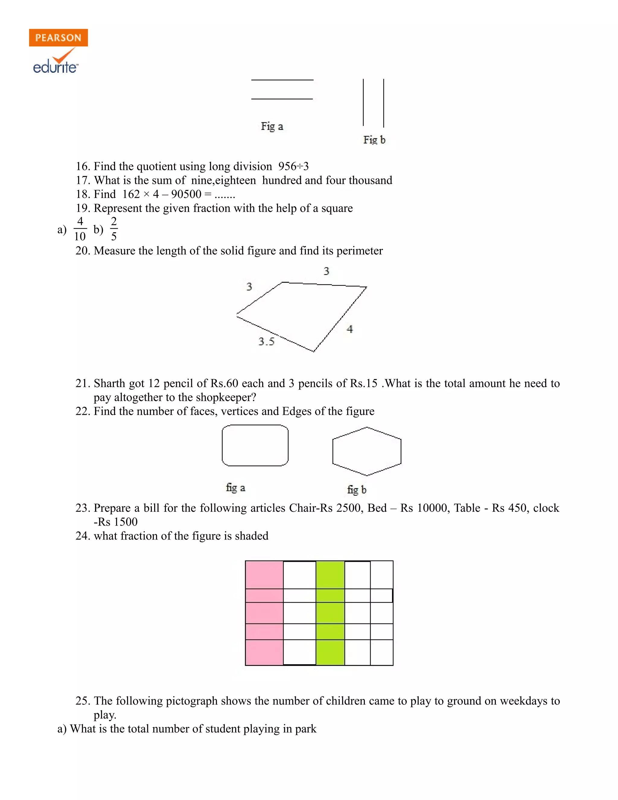 16. Find the quotient using long division 956÷3
17. What is the sum of nine,eighteen hundred and four thousand
18. Find 162 × 4 – 90500 = .......
19. Represent the given fraction with the help of a square
a)
4
10 b)
25
20. Measure the length of the solid figure and find its perimeter
21. Sharth got 12 pencil of Rs.60 each and 3 pencils of Rs.15 .What is the total amount he need to
pay altogether to the shopkeeper?
22. Find the number of faces, vertices and Edges of the figure
23. Prepare a bill for the following articles Chair-Rs 2500, Bed – Rs 10000, Table - Rs 450, clock
-Rs 1500
24. what fraction of the figure is shaded
25. The following pictograph shows the number of children came to play to ground on weekdays to
play.
a) What is the total number of student playing in park
