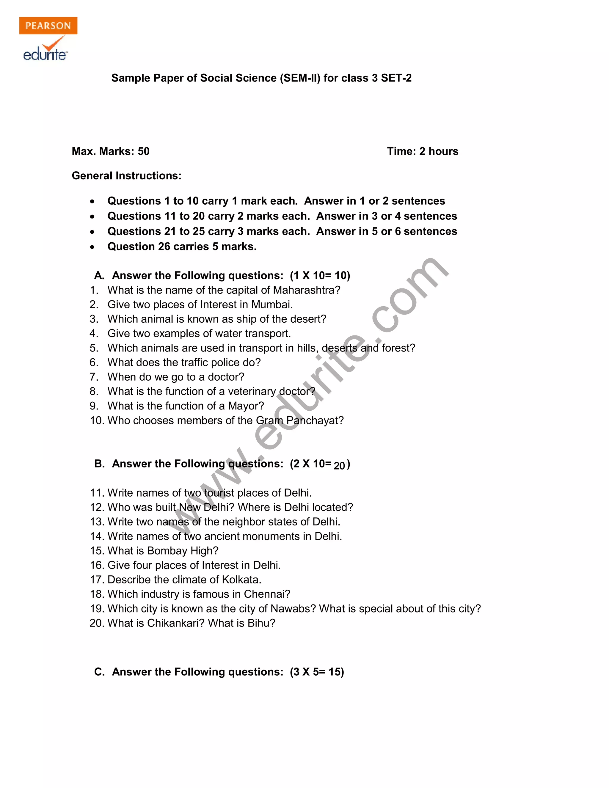 Sample Paper of Social Science (SEM-II) for class 3 SET-2 
Max. Marks: 50 Time: 2 hours 
General Instructions: 
Σ Questions 1 to 10 carry 1 mark each. Answer in 1 or 2 sentences 
Σ Questions 11 to 20 carry 2 marks each. Answer in 3 or 4 sentences 
Σ Questions 21 to 25 carry 3 marks each. Answer in 5 or 6 sentences 
Σ Question 26 carries 5 marks. 
www.edurite.com 
A. Answer the Following questions: (1 X 10= 10) 
1. What is the name of the capital of Maharashtra? 
2. Give two places of Interest in Mumbai. 
3. Which animal is known as ship of the desert? 
4. Give two examples of water transport. 
5. Which animals are used in transport in hills, deserts and forest? 
6. What does the traffic police do? 
7. When do we go to a doctor? 
8. What is the function of a veterinary doctor? 
9. What is the function of a Mayor? 
10. Who chooses members of the Gram Panchayat? 
B. Answer the Following questions: (2 X 10= 10) 
20 
11. Write names of two tourist places of Delhi. 
12. Who was built New Delhi? Where is Delhi located? 
13. Write two names of the neighbor states of Delhi. 
14. Write names of two ancient monuments in Delhi. 
15. What is Bombay High? 
16. Give four places of Interest in Delhi. 
17. Describe the climate of Kolkata. 
18. Which industry is famous in Chennai? 
19. Which city is known as the city of Nawabs? What is special about of this city? 
20. What is Chikankari? What is Bihu? 
C. Answer the Following questions: (3 X 5= 15) 
 