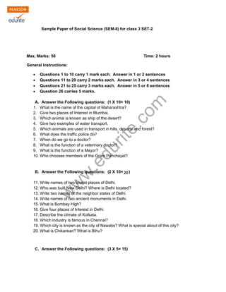 Sample Paper of Social Science (SEM-II) for class 3 SET-2 
Max. Marks: 50 Time: 2 hours 
General Instructions: 
Σ Questions 1 to 10 carry 1 mark each. Answer in 1 or 2 sentences 
Σ Questions 11 to 20 carry 2 marks each. Answer in 3 or 4 sentences 
Σ Questions 21 to 25 carry 3 marks each. Answer in 5 or 6 sentences 
Σ Question 26 carries 5 marks. 
www.edurite.com 
A. Answer the Following questions: (1 X 10= 10) 
1. What is the name of the capital of Maharashtra? 
2. Give two places of Interest in Mumbai. 
3. Which animal is known as ship of the desert? 
4. Give two examples of water transport. 
5. Which animals are used in transport in hills, deserts and forest? 
6. What does the traffic police do? 
7. When do we go to a doctor? 
8. What is the function of a veterinary doctor? 
9. What is the function of a Mayor? 
10. Who chooses members of the Gram Panchayat? 
B. Answer the Following questions: (2 X 10= 10) 
20 
11. Write names of two tourist places of Delhi. 
12. Who was built New Delhi? Where is Delhi located? 
13. Write two names of the neighbor states of Delhi. 
14. Write names of two ancient monuments in Delhi. 
15. What is Bombay High? 
16. Give four places of Interest in Delhi. 
17. Describe the climate of Kolkata. 
18. Which industry is famous in Chennai? 
19. Which city is known as the city of Nawabs? What is special about of this city? 
20. What is Chikankari? What is Bihu? 
C. Answer the Following questions: (3 X 5= 15) 
 