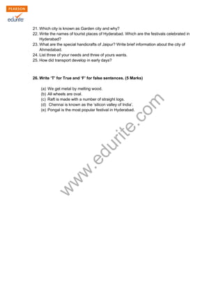 21. Which city is known as Garden city and why? 
22. Write the names of tourist places of Hyderabad. Which are the festivals celebrated in 
Hyderabad? 
23. What are the special handicrafts of Jaipur? Write brief information about the city of 
Ahmedabad. 
24. List three of your needs and three of yours wants. 
25. How did transport develop in early days? 
26. Write ‘T’ for True and ‘F’ for false sentences. (5 Marks) 
www.edurite.com 
(a) We get metal by melting wood. 
(b) All wheels are oval. 
(c) Raft is made with a number of straight logs. 
(d) Chennai is known as the ‘silicon valley of India’. 
(e) Pongal is the most popular festival in Hyderabad. 
