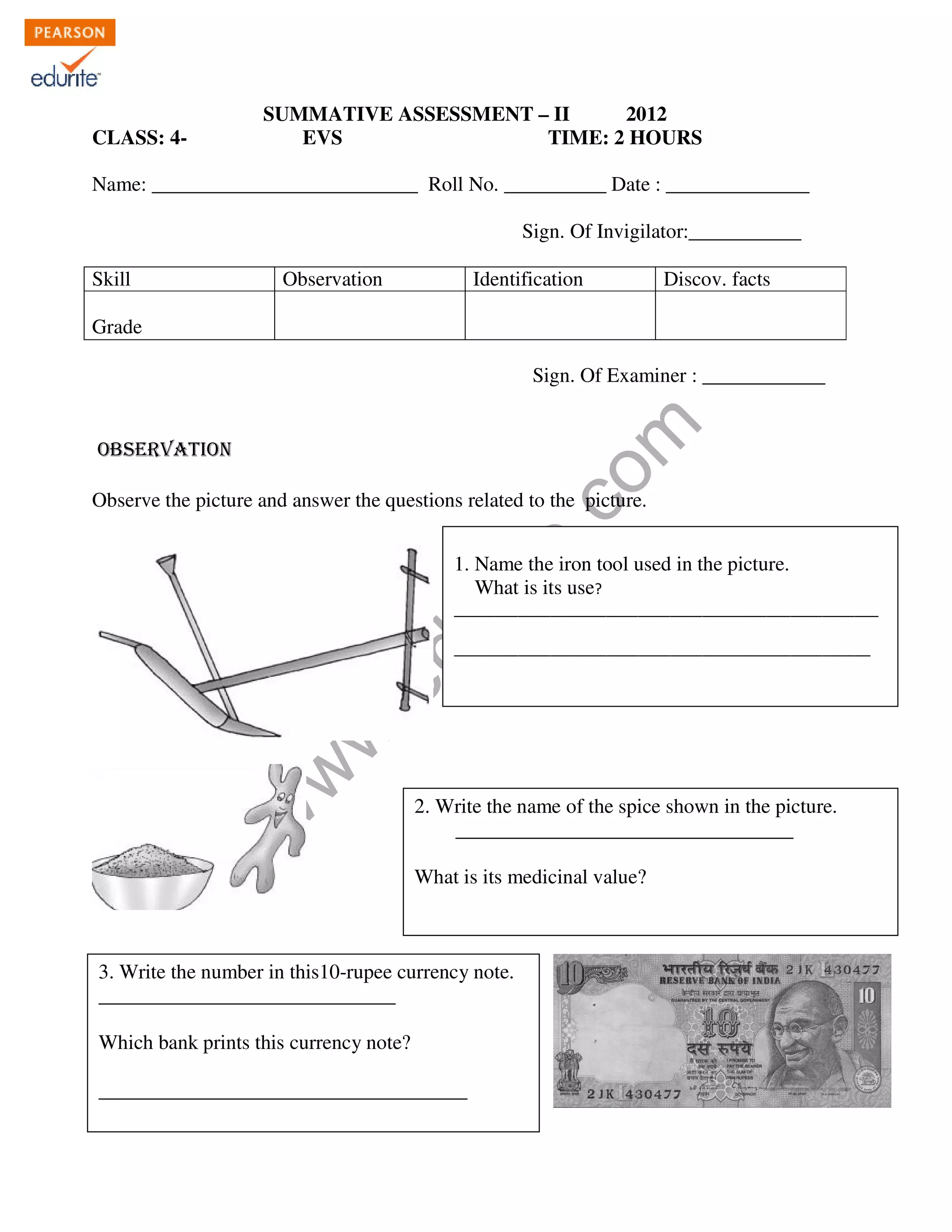 KENDRIYA VIDYALAYA no1 MADURAI 
MODEL QUESTION PAPER PREPARED DURING INSERVICE SPELL II 
SUMMATIVE ASSESSMENT – II 2012 
CLASS: 4- EVS TIME: 2 HOURS 
Name: __________________________ Roll No. __________ Date : ______________ 
Sign. Of Invigilator:___________ 
Skill Observation Identification Discov. facts 
www.edurite.com 
Grade 
Sign. Of Examiner : ____________ 
OBSERVATION 
Observe the picture and answer the questions related to the picture. 
1. Name the iron tool used in the picture. 
What is its use? 
_____________________________________________________ 
____________________________________________________ 
2. Write the name of the spice shown in the picture. 
_________________________________ 
What is its medicinal value? 
3. Write the number in this10-rupee currency note. 
_____________________________ 
Which bank prints this currency note? 
____________________________________ 
 