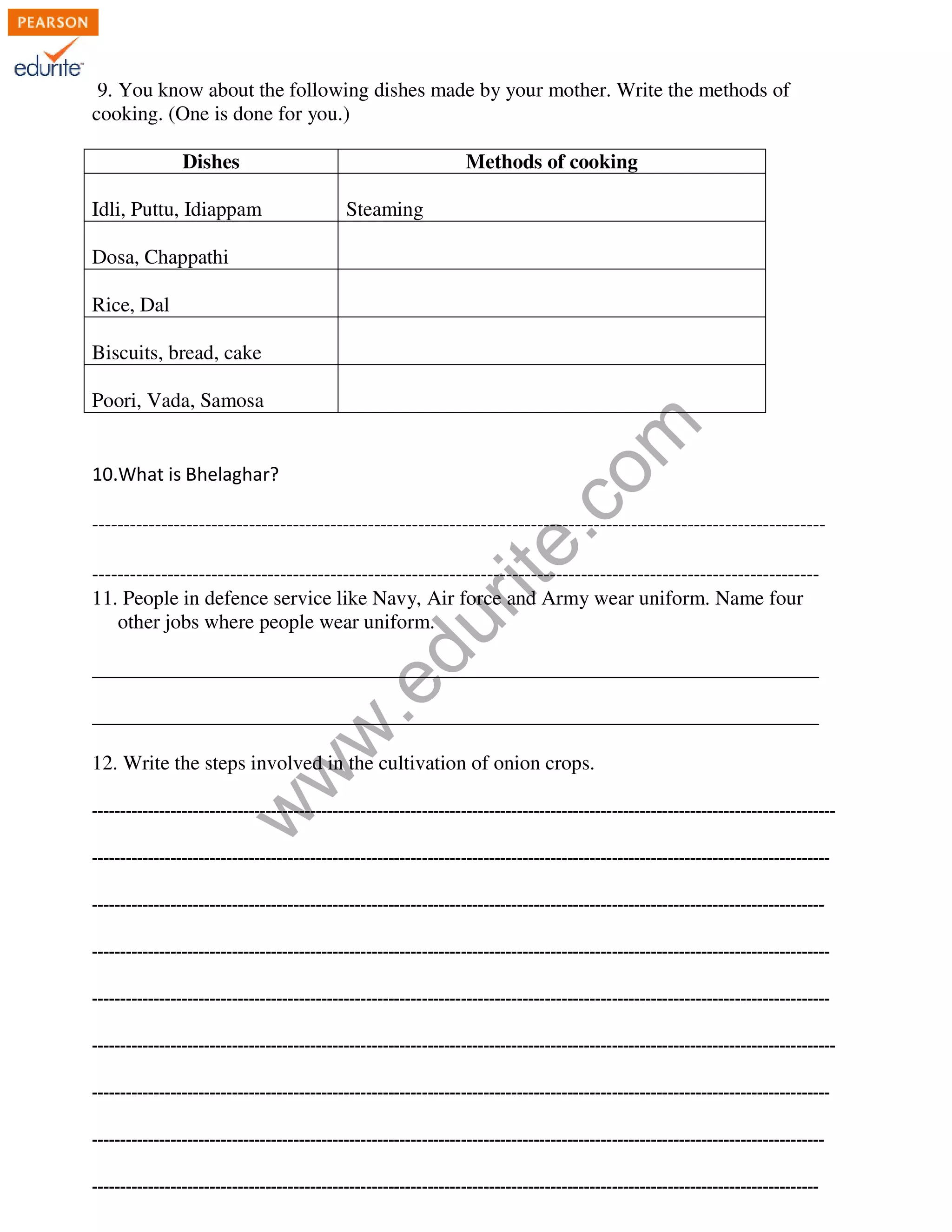 9. You know about the following dishes made by your mother. Write the methods of 
cooking. (One is done for you.) 
Dishes Methods of cooking 
Idli, Puttu, Idiappam 
Steaming 
www.edurite.com 
Dosa, Chappathi 
Rice, Dal 
Biscuits, bread, cake 
Poori, Vada, Samosa 
10.What is Bhelaghar? 
--------------------------------------------------------------------------------------------------------------------- 
-------------------------------------------------------------------------------------------------------------------- 
11. People in defence service like Navy, Air force and Army wear uniform. Name four 
other jobs where people wear uniform. 
_______________________________________________________________________ 
_______________________________________________________________________ 
12. Write the steps involved in the cultivation of onion crops. 
------------------------------------------------------------------------------------------------------------------------------------- 
------------------------------------------------------------------------------------------------------------------------------------ 
----------------------------------------------------------------------------------------------------------------------------------- 
------------------------------------------------------------------------------------------------------------------------------------ 
------------------------------------------------------------------------------------------------------------------------------------ 
------------------------------------------------------------------------------------------------------------------------------------- 
------------------------------------------------------------------------------------------------------------------------------------ 
----------------------------------------------------------------------------------------------------------------------------------- 
---------------------------------------------------------------------------------------------------------------------------------- 
 