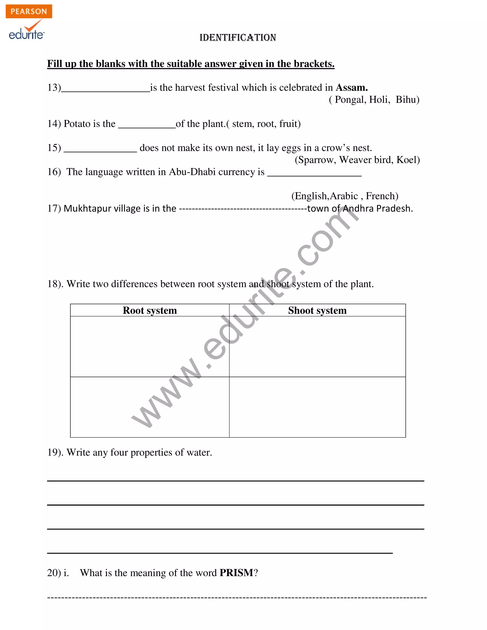 IDENTIFICATION 
Fill up the blanks with the suitable answer given in the brackets. 
13)_________________is the harvest festival which is celebrated in Assam. 
( Pongal, Holi, Bihu) 
14) Potato is the ___________of the plant.( stem, root, fruit) 
15) ______________ does not make its own nest, it lay eggs in a crow’s nest. 
(Sparrow, Weaver bird, Koel) 
16) The language written in Abu-Dhabi currency is __________________ 
www.edurite.com 
(English,Arabic , French) 
17) Mukhtapur village is in the ----------------------------------------town of Andhra Pradesh. 
18). Write two differences between root system and shoot system of the plant. 
Root system Shoot system 
19). Write any four properties of water. 
________________________________________________________________________ 
________________________________________________________________________ 
________________________________________________________________________ 
__________________________________________________________________ 
20) i. What is the meaning of the word PRISM? 
------------------------------------------------------------------------------------------------------------- 
 