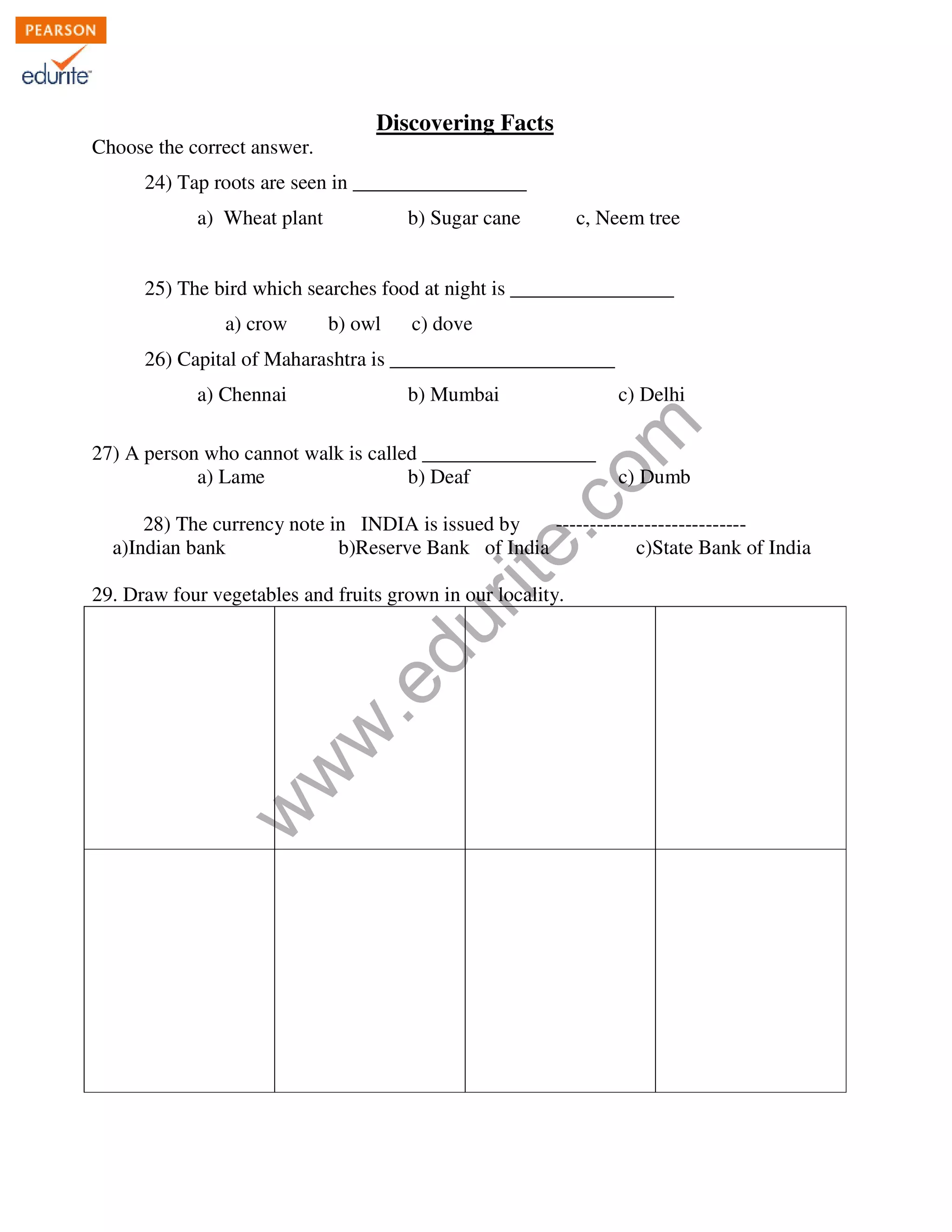 Discovering Facts 
Choose the correct answer. 
24) Tap roots are seen in _________________ 
a) Wheat plant b) Sugar cane c, Neem tree 
25) The bird which searches food at night is ________________ 
a) crow b) owl c) dove 
26) Capital of Maharashtra is ______________________ 
www.edurite.com 
a) Chennai b) Mumbai c) Delhi 
27) A person who cannot walk is called _________________ 
a) Lame b) Deaf c) Dumb 
28) The currency note in INDIA is issued by ---------------------------- 
a)Indian bank b)Reserve Bank of India c)State Bank of India 
29. Draw four vegetables and fruits grown in our locality. 
 