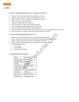 III. Answer the following questions in 2 or 3 sentences. (2 X 10= 20) 
1. What are international airlines and national highways used for? 
2. What are natural resources? Explain with examples and its uses? 
3. What is recreation? Give few examples of recreational activities? 
4. What is meant by waste segregation? 
5. What are the importance of air and water? 
6. List few ways to save food, water, fuel and electricity? 
7. List few importance of celebrating functions and festivals? 
8. What are the common types of diseases that affect plants? 
9. Draw the logo of Air India and some common road signs showing - no parking and railway crossing? 
10. List few measures to be taken to reduce the waste generation at our home? 
www.edurite.com 
IV. Answer the following questions. (3 X 5= 15) 
1. What is a festival? Explain different types of festivals celebrated in India? 
2. What is meant by the term waste and waste disposal? Explain different kinds of waste? 
3. What are safety rules and traffic symbols? Explain their importance? 
4. What is pollution? Explian different types of pollution along with their causes? 
5. Define the following terms: 
i. Eco friendly. 
ii. Contamination. 
iii. Information technology. 
V. Match the following. (5 Marks) 
Diwali. National festival. 
Public property. Recreation. 
Gandhi jayanthi. Railways. 
Hospital. 26th January. 
Soil pollution. Festival of lights. 
Liquid wastes NDTV 
Land transport Wastes from kitchen. 
Gardening. Monument. 
News channel Shortage of food. 
Republic day. Informatory signs. 
