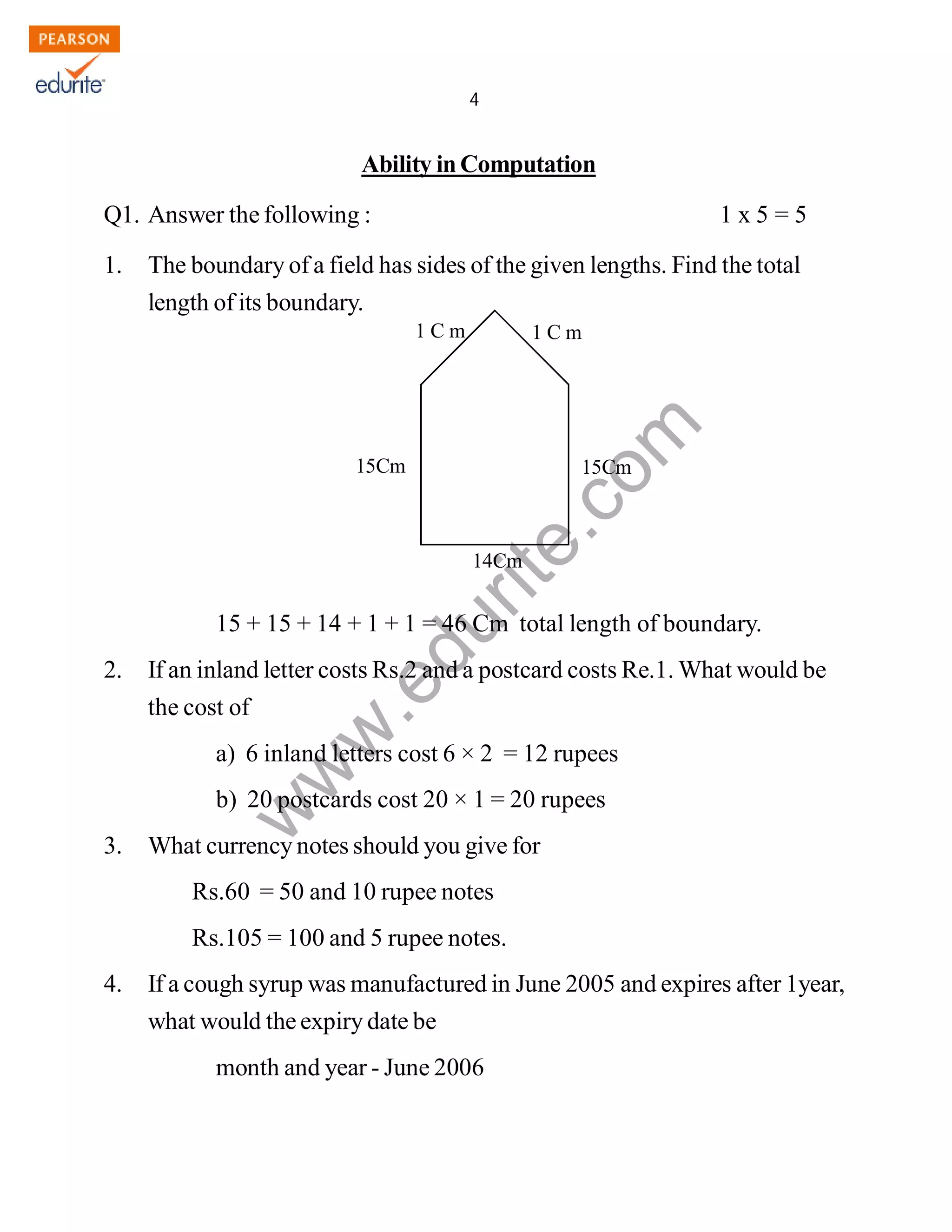 4 
1 C m 1 C m 
www.edurite.com 
IG 4-MAT 
Ability in Computation 
Q1. Answer the following : 1 x 5 = 5 
1. The boundary of a field has sides of the given lengths. Find the total 
length of its boundary. 
15Cm 15Cm 
14Cm 
15 + 15 + 14 + 1 + 1 = 46 Cm total length of boundary. 
2. If an inland letter costs Rs.2 and a postcard costs Re.1. What would be 
the cost of 
a) 6 inland letters cost 6 × 2 = 12 rupees 
b) 20 postcards cost 20 × 1 = 20 rupees 
3. What currency notes should you give for 
Rs.60 = 50 and 10 rupee notes 
Rs.105 = 100 and 5 rupee notes. 
4. If a cough syrup was manufactured in June 2005 and expires after 1year, 
what would the expiry date be 
month and year - June 2006 
Create PDF files without this message by purchasing novaPDF printer (http://www.novapdf.com) 
 