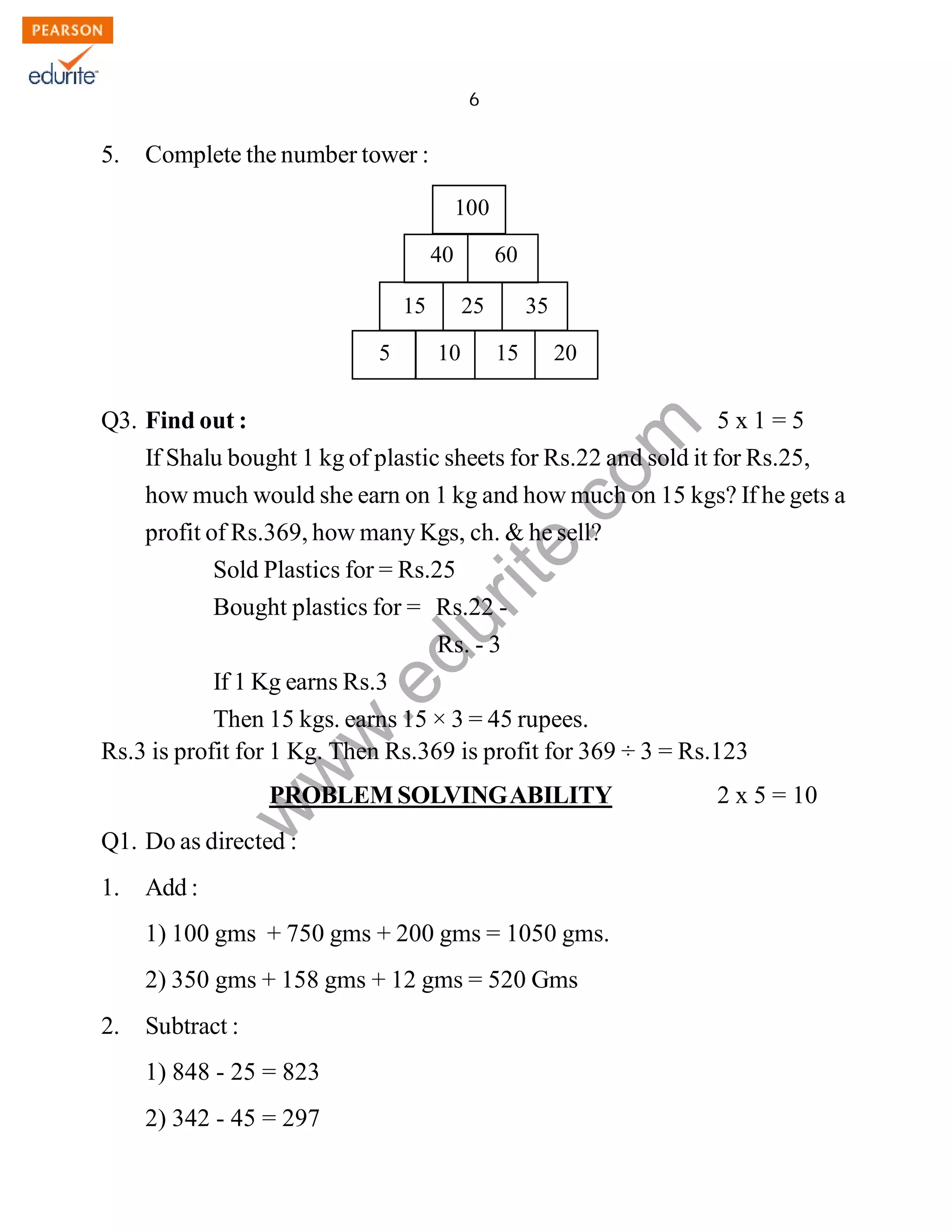 6 
100 
40 60 
15 25 35 
www.edurite.com 
IG 4-MAT 
5. Complete the number tower : 
Q3. Find out : 5 x 1 = 5 
If Shalu bought 1 kg of plastic sheets for Rs.22 and sold it for Rs.25, 
how much would she earn on 1 kg and how much on 15 kgs? If he gets a 
profit of Rs.369, how many Kgs, ch. & he sell? 
Sold Plastics for = Rs.25 
Bought plastics for = Rs.22 - 
Rs. - 3 
If 1 Kg earns Rs.3 
Then 15 kgs. earns 15 × 3 = 45 rupees. 
Rs.3 is profit for 1 Kg. Then Rs.369 is profit for 369 ÷ 3 = Rs.123 
PROBLEM SOLVING ABILITY 2 x 5 = 10 
Q1. Do as directed : 
1. Add : 
1) 100 gms + 750 gms + 200 gms = 1050 gms. 
2) 350 gms + 158 gms + 12 gms = 520 Gms 
2. Subtract : 
1) 848 - 25 = 823 
2) 342 - 45 = 297 
5 10 15 20 
Create PDF files without this message by purchasing novaPDF printer (http://www.novapdf.com) 
 