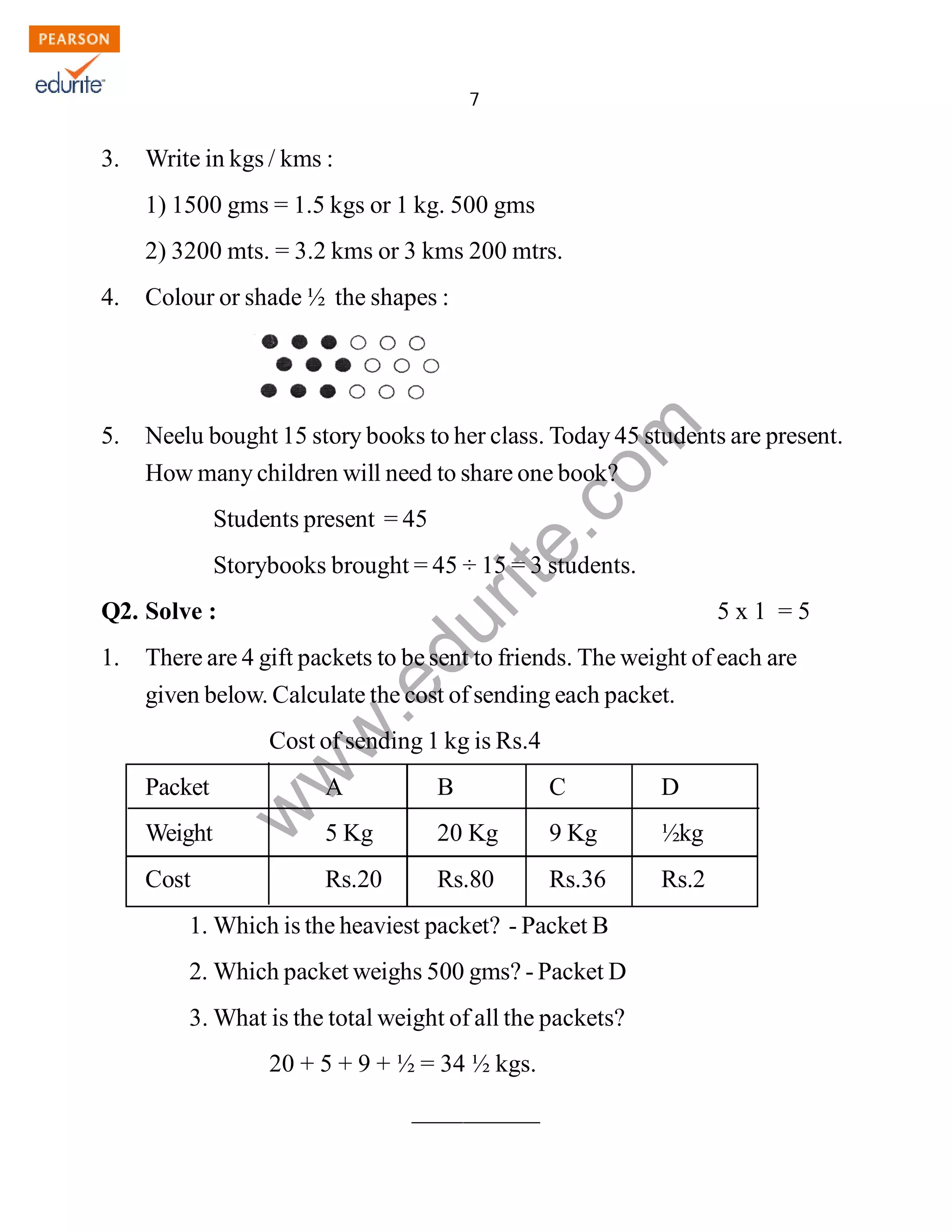 7 
www.edurite.com 
IG 4-MAT 
3. Write in kgs / kms : 
1) 1500 gms = 1.5 kgs or 1 kg. 500 gms 
2) 3200 mts. = 3.2 kms or 3 kms 200 mtrs. 
4. Colour or shade ½ the shapes : 
5. Neelu bought 15 story books to her class. Today 45 students are present. 
How many children will need to share one book? 
Students present = 45 
Storybooks brought = 45 ÷ 15 = 3 students. 
Q2. Solve : 5 x 1 = 5 
1. There are 4 gift packets to be sent to friends. The weight of each are 
given below. Calculate the cost of sending each packet. 
Cost of sending 1 kg is Rs.4 
Packet A B C D 
Weight 5 Kg 20 Kg 9 Kg ½kg 
Cost Rs.20 Rs.80 Rs.36 Rs.2 
1.Which is the heaviest packet? - Packet B 
2.Which packet weighs 500 gms? - Packet D 
3. What is the total weight of all the packets? 
20 + 5 + 9 + ½ = 34 ½ kgs. 
__________ 
Create PDF files without this message by purchasing novaPDF printer (http://www.novapdf.com) 
