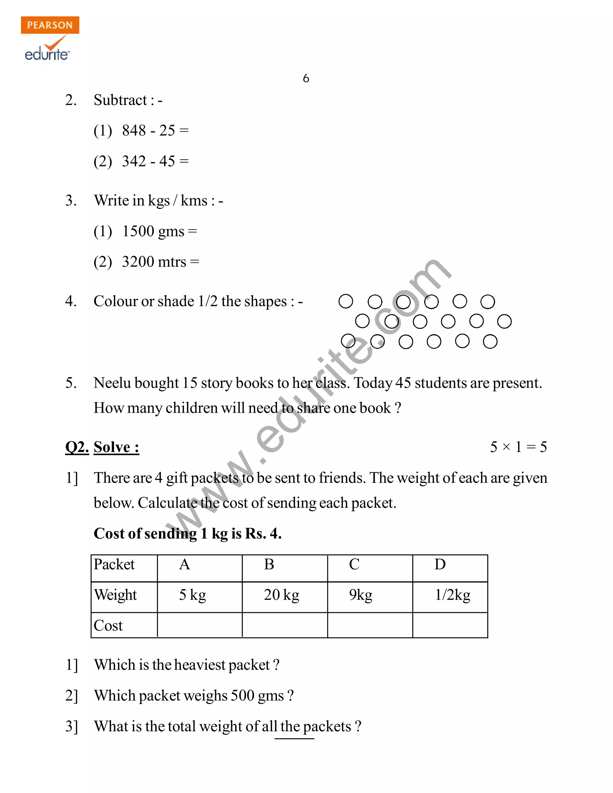 6 
www.edurite.com 
IG 4-MAT3 
2. Subtract : - 
(1) 848 - 25 = 
(2) 342 - 45 = 
3. Write in kgs / kms : - 
(1) 1500 gms = 
(2) 3200 mtrs = 
4. Colour or shade 1/2 the shapes : - 
5. Neelu bought 15 story books to her class. Today 45 students are present. 
How many children will need to share one book ? 
Q2. Solve : 5 × 1 = 5 
1] There are 4 gift packets to be sent to friends. The weight of each are given 
below. Calculate the cost of sending each packet. 
Cost of sending 1 kg is Rs. 4. 
Packet A B C D 
Weight 5 kg 20 kg 9kg 1/2kg 
Cost 
1] Which is the heaviest packet ? 
2] Which packet weighs 500 gms ? 
3] What is the total weight of all the packets ? 
Create PDF files without this message by purchasing novaPDF printer (http://www.novapdf.com) 
 