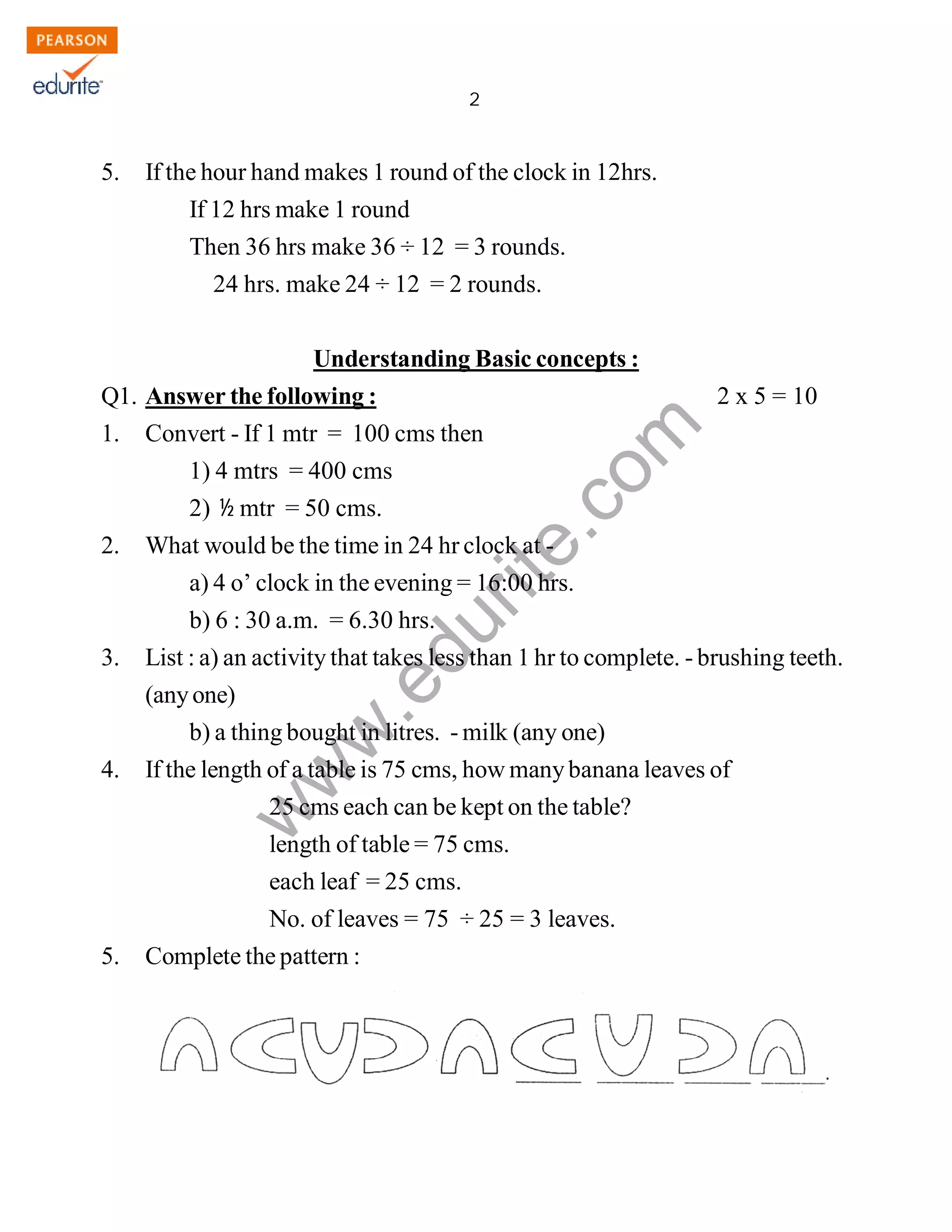 2 
www.edurite.com 
IG 4-MAT 
5. If the hour hand makes 1 round of the clock in 12hrs. 
If 12 hrs make 1 round 
Then 36 hrs make 36 ÷ 12 = 3 rounds. 
24 hrs. make 24 ÷ 12 = 2 rounds. 
Understanding Basic concepts : 
Q1. Answer the following : 2 x 5 = 10 
1. Convert - If 1 mtr = 100 cms then 
1) 4 mtrs = 400 cms 
2) ½ mtr = 50 cms. 
2. What would be the time in 24 hr clock at - 
a) 4 o’ clock in the evening = 16:00 hrs. 
b) 6 : 30 a.m. = 6.30 hrs. 
3. List : a) an activity that takes less than 1 hr to complete. - brushing teeth. 
(any one) 
b) a thing bought in litres. - milk (any one) 
4. If the length of a table is 75 cms, how many banana leaves of 
25 cms each can be kept on the table? 
length of table = 75 cms. 
each leaf = 25 cms. 
No. of leaves = 75 ÷ 25 = 3 leaves. 
5. Complete the pattern : 
Create PDF files without this message by purchasing novaPDF printer (http://www.novapdf.com) 
 