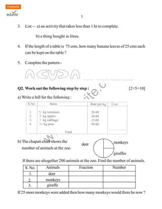 3 
www.edurite.com 
IG 4-MAT3 
3. List -- a) an activity that takes less than 1 hr to complete. 
b) a thing bought in litres. 
4. If the length of a table is 75 cms, how many banana leaves of 25 cms each 
can be kept on the table ? 
5. Complete the pattern - 
Q2. Work out the following step by step : [2×5=10] 
a) Write a bill for the following : 
b) The chapati chart shows the 
number of animals at the zoo. 
monkeys 
giraffes 
deer 
If there are altogether 200 animals at the zoo. Find the number of animals. 
S. No. 
1. 
2. 
3. 
Animals Fraction Number 
deer 
monkeys 
giraffe 
If 25 more monkeys were added then how many monkeys would there be now ? 
Create PDF files without this message by purchasing novaPDF printer (http://www.novapdf.com) 
 