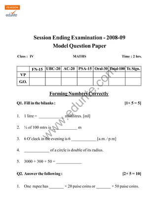 Kendriya Vidyalaya Island Grounds Chennai-2 
Cluster level-1 SET-3 
Session Ending Examination - 2008-09 
Model Question Paper 
Class : IV MATHS Time : 2 hrs. 
www.edurite.com 
FN-15 UBC-20 AC-20 PSA-15 Oral-30 Total-100 Tr. Sign. 
Forming Numbers Correctly 
VP 
G.O. 
Q1. Fill in the bilanks : [1× 5 = 5] 
1. 1 litre = ____________ millilitres. [ml] 
2. ¼ of 100 mtrs is ____________ m 
3. 6 O’clock in the evening is 6 ____________ [a.m. / p.m] 
4. ____________ of a circle is double of its radius. 
5. 3000 + 300 + 50 = ____________ 
Q2. Answer the following : [2× 5 = 10] 
1. One rupee has _______ × 20 paise coins or _______ × 50 paise coins. 
Create PDF files without this message by purchasing novaPDF printer (http://www.novapdf.com) 
 