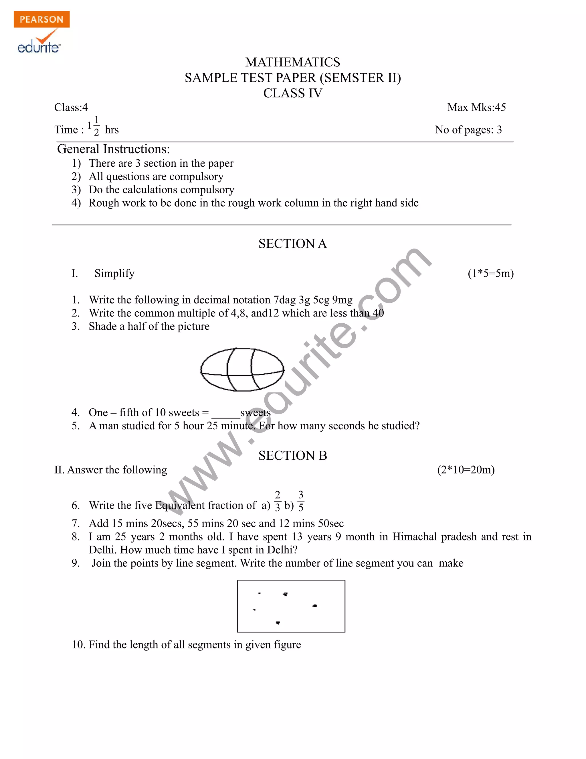 MATHEMATICS 
SAMPLE TEST PAPER (SEMSTER II) 
CLASS IV 
Class:4 Max Mks:45 
Time : 1 1 
2 hrs No of pages: 3 
General Instructions: 
1) There are 3 section in the paper 
2) All questions are compulsory 
3) Do the calculations compulsory 
4) Rough work to be done in the rough work column in the right hand side 
SECTION A 
com 
edurite.www.I. Simplify (1*5=5m) 
1. Write the following in decimal notation 7dag 3g 5cg 9mg 
2. Write the common multiple of 4,8, and12 which are less than 40 
3. Shade a half of the picture 
4. One – fifth of 10 sweets = _____sweets 
5. A man studied for 5 hour 25 minute. For how many seconds he studied? 
SECTION B 
II. Answer the following (2*10=20m) 
6. Write the five Equivalent fraction of a) 
2 
3 b) 
3 
5 
7. Add 15 mins 20secs, 55 mins 20 sec and 12 mins 50sec 
8. I am 25 years 2 months old. I have spent 13 years 9 month in Himachal pradesh and rest in 
Delhi. How much time have I spent in Delhi? 
9. Join the points by line segment. Write the number of line segment you can make 
10. Find the length of all segments in given figure 
 