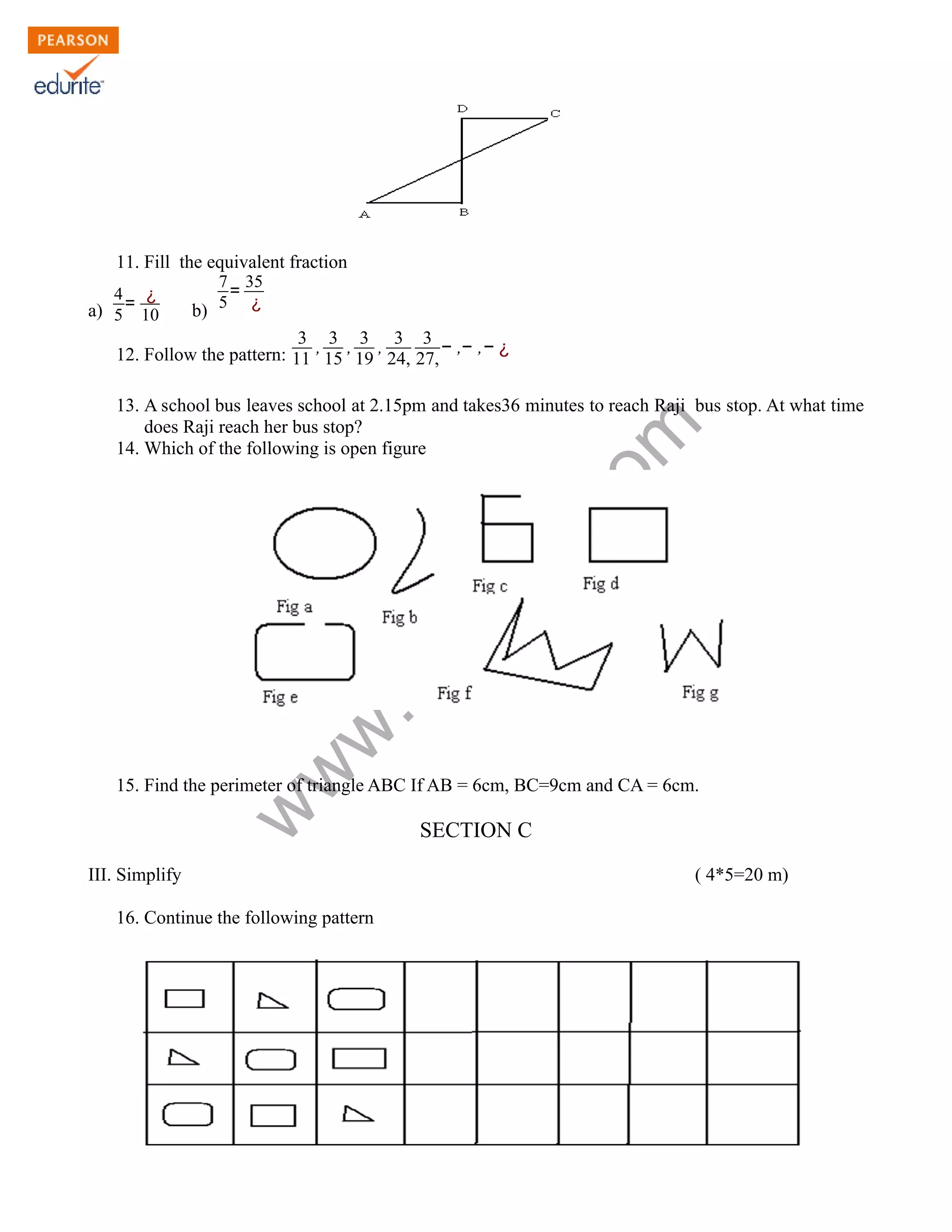 11. Fill the equivalent fraction 
www.edurite.com 
a) 
4 
5 
= ¿ 
10 b) 
7 
5 
= 35 
¿ 
12. Follow the pattern: 
3 
11 
, 3 
15 
, 3 
19 
, 3 
24, 
3 
27, 
− ,− ,− ¿ 
13. A school bus leaves school at 2.15pm and takes36 minutes to reach Raji bus stop. At what time 
does Raji reach her bus stop? 
14. Which of the following is open figure 
15. Find the perimeter of triangle ABC If AB = 6cm, BC=9cm and CA = 6cm. 
SECTION C 
III. Simplify ( 4*5=20 m) 
16. Continue the following pattern 
 