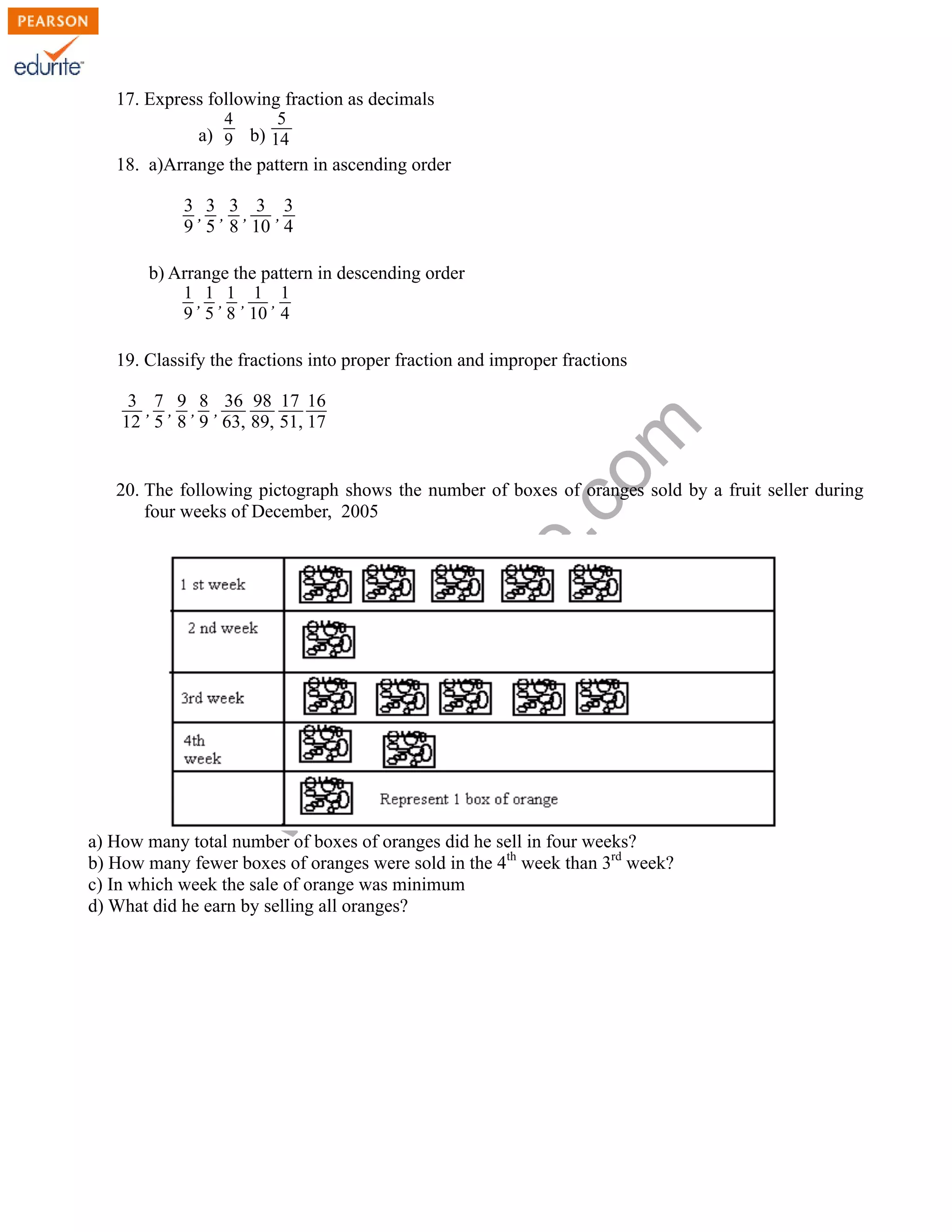 17. Express following fraction as decimals 
www.edurite.com 
a) 
4 
9 b) 
5 
14 
18. a)Arrange the pattern in ascending order 
3 
9 
, 3 
5 
, 3 
8 
, 3 
10 
, 3 
4 
b) Arrange the pattern in descending order 
1 
9 
, 1 
5 
, 1 
8 
, 1 
10 
, 1 
4 
19. Classify the fractions into proper fraction and improper fractions 
3 
12 
, 7 
5 
, 9 
8 
, 8 
9 
, 36 
63, 
98 
89, 
17 
51, 
16 
17 
20. The following pictograph shows the number of boxes of oranges sold by a fruit seller during 
four weeks of December, 2005 
a) How many total number of boxes of oranges did he sell in four weeks? 
b) How many fewer boxes of oranges were sold in the 4th week than 3rd week? 
c) In which week the sale of orange was minimum 
d) What did he earn by selling all oranges? 
