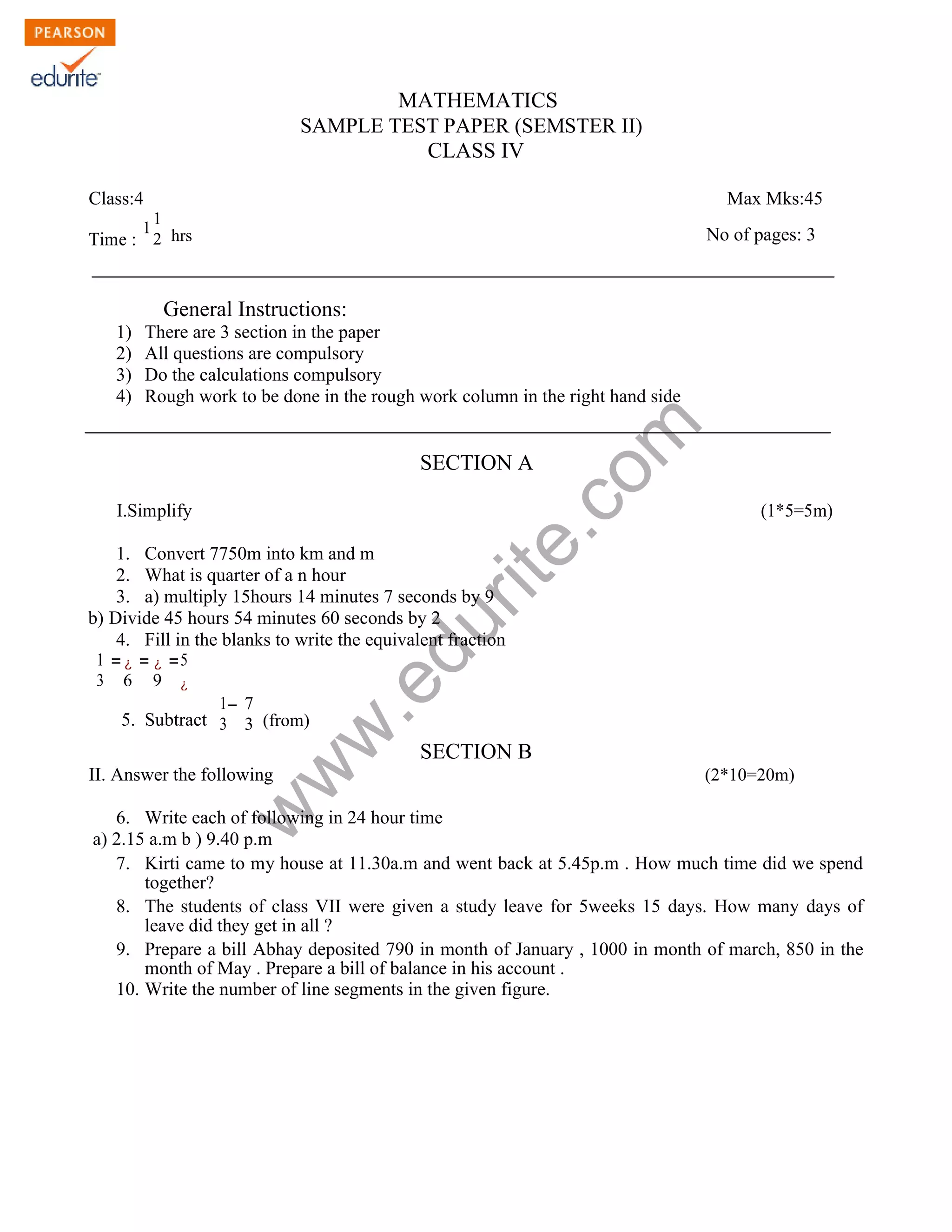 MATHEMATICS 
SAMPLE TEST PAPER (SEMSTER II) 
CLASS IV 
www.edurite.com 
Class:4 
11 
Time : 2 hrs 
Max Mks:45 
No of pages: 3 
General Instructions: 
1) There are 3 section in the paper 
2) All questions are compulsory 
3) Do the calculations compulsory 
4) Rough work to be done in the rough work column in the right hand side 
SECTION A 
I.Simplify (1*5=5m) 
1. Convert 7750m into km and m 
2. What is quarter of a n hour 
3. a) multiply 15hours 14 minutes 7 seconds by 9 
b) Divide 45 hours 54 minutes 60 seconds by 2 
4. Fill in the blanks to write the equivalent fraction 
1 = ¿ = ¿ =5 
3 6 9 ¿ 
5. Subtract 
1− 7 
3 3 (from) 
SECTION B 
II. Answer the following (2*10=20m) 
6. Write each of following in 24 hour time 
a) 2.15 a.m b ) 9.40 p.m 
7. Kirti came to my house at 11.30a.m and went back at 5.45p.m . How much time did we spend 
together? 
8. The students of class VII were given a study leave for 5weeks 15 days. How many days of 
leave did they get in all ? 
9. Prepare a bill Abhay deposited 790 in month of January , 1000 in month of march, 850 in the 
month of May . Prepare a bill of balance in his account . 
10. Write the number of line segments in the given figure. 
 