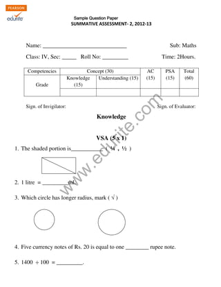 KENDRIYA VIDYALAYA NO. 1, NARIMEDU , MADURAI 
Sample Question Paper 
SUMMATIVE ASSESSMENT- 2, 2012-13 
MODEL QUESTION PAPER ( INSERVICE COURSE SPELL II) 
Name: _____________________________ Sub: Maths 
Class: IV, Sec: _____ Roll No: _________ Time: 2Hours. 
Competencies Concept (30) AC 
www.edurite.com 
Sign. of Invigilator: Sign. of Evaluator: 
Knowledge 
VSA (5 x 1) 
1. The shaded portion is___________ ( ¼ , ½ ) 
2. 1 litre = _________ml. 
3. Which circle has longer radius, mark (  ) 
4. Five currency notes of Rs. 20 is equal to one ________ rupee note. 
5. 1400 ÷ 100 = _________. 
(15) 
PSA 
(15) 
Total 
(60) 
Grade 
Knowledge 
(15) 
Understanding (15) 
 