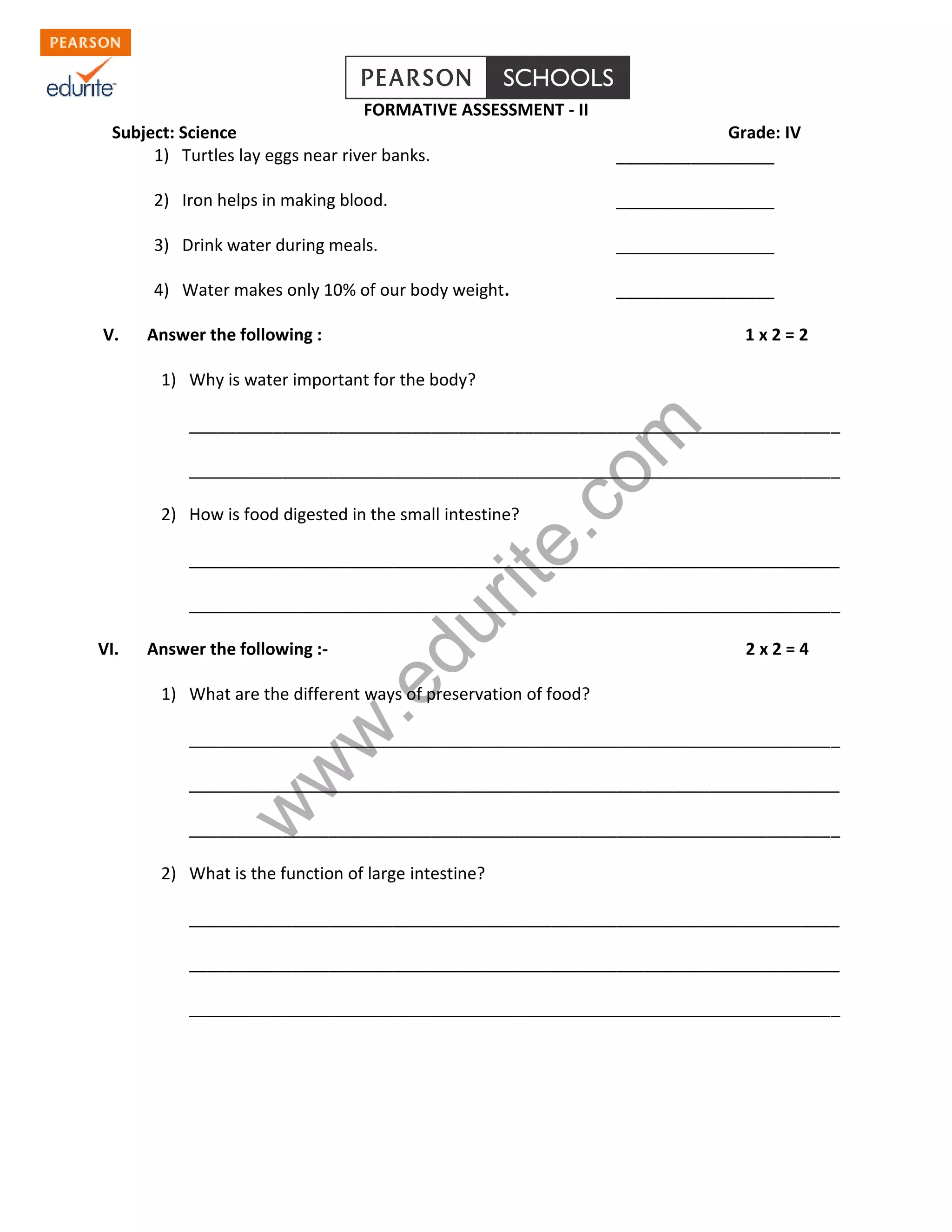 www.edurite.com 
FORMATIVE ASSESSMENT - II 
Subject: Science Grade: IV 
1) Turtles lay eggs near river banks. _________________ 
2) Iron helps in making blood. _________________ 
3) Drink water during meals. _________________ 
4) Water makes only 10% of our body weight. _________________ 
V. Answer the following : 1 x 2 = 2 
1) Why is water important for the body? 
______________________________________________________________________ 
______________________________________________________________________ 
2) How is food digested in the small intestine? 
______________________________________________________________________ 
______________________________________________________________________ 
VI. Answer the following :- 2 x 2 = 4 
1) What are the different ways of preservation of food? 
______________________________________________________________________ 
______________________________________________________________________ 
______________________________________________________________________ 
2) What is the function of large intestine? 
______________________________________________________________________ 
______________________________________________________________________ 
______________________________________________________________________ 
 