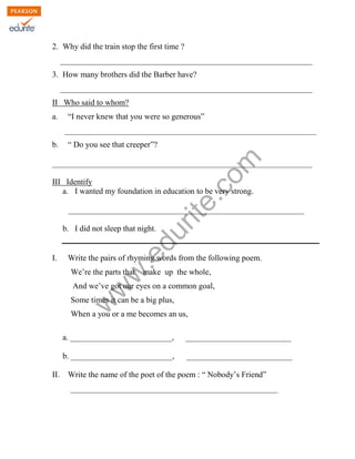 2. Why did the train stop the first time ? 
______________________________________________________________ 
3. How many brothers did the Barber have? 
______________________________________________________________ 
II Who said to whom? 
a. “I never knew that you were so generous” 
______________________________________________________________ 
www.edurite.com 
b. “ Do you see that creeper”? 
________________________________________________________________ 
III Identify 
a. I wanted my foundation in education to be very strong. 
__________________________________________________________ 
b. I did not sleep that night. 
I. Write the pairs of rhyming words from the following poem. 
We’re the parts that make up the whole, 
And we’ve got our eyes on a common goal, 
Some times it can be a big plus, 
When a you or a me becomes an us, 
a. _________________________, __________________________ 
b. _________________________, __________________________ 
II. Write the name of the poet of the poem : “ Nobody’s Friend” 
___________________________________________________ 
 
