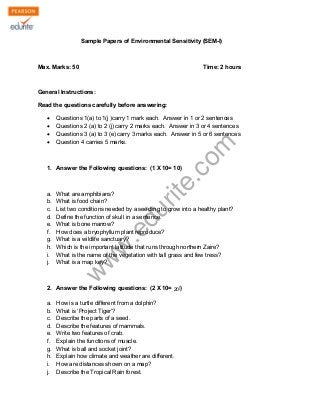 Sample Papers of Environmental Sensitivity (SEM-I) 
Max. Marks: 50 Time: 2 hours 
General Instructions: 
Read the questions carefully before answering: 
Σ Questions 1(a) to 1(j )carry 1 mark each. Answer in 1 or 2 sentences 
Σ Questions 2 (a) to 2 (j) carry 2 marks each. Answer in 3 or 4 sentences 
Σ Questions 3 (a) to 3 (e) carry 3 marks each. Answer in 5 or 6 sentences 
Σ Question 4 carries 5 marks. 
www.edurite.com 
1. Answer the Following questions: (1 X 10= 10) 
a. What are amphibians? 
b. What is food chain? 
c. List two conditions needed by a seedling to grow into a healthy plant? 
d. Define the function of skull in a sentence. 
e. What is bone marrow? 
f. How does a bryophyllum plant reproduce? 
g. What is a wildlife sanctuary? 
h. Which is the important latitude that runs through northern Zaire? 
i. What is the name of the vegetation with tall grass and few tress? 
j. What is a map key? 
2. Answer the Following questions: (2 X 10= 10) 
220 
a. How is a turtle different from a dolphin? 
b. What is ‘Project Tiger’? 
c. Describe the parts of a seed. 
d. Describe the features of mammals. 
e. Write two features of crab. 
f. Explain the functions of muscle. 
g. What is ball and socket joint? 
h. Explain how climate and weather are different. 
i. How are distances shown on a map? 
j. Describe the Tropical Rain forest. 
 