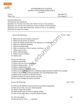 ENVIRONMENTAL SCIENCE 
SAMPLE TEST PAPER (SEMESTER I) 
CLASS V 
Class:5 Max Mks:50 
Time 2 hrs No of pages: 2 
General Instructions: 
All questions are compulsory. 
Questions 1to 10 carry one mark each. Answer in one or two sentences 
Questions 11to 20 carry two mark each. Answer in three or four sentences 
Questions 21to 25 carry three mark each. Answer in five or six sentences 
Questions 26 carries five marks. 
www.edurite.com 
Answer the following (1x10 = 10m) 
1. What does the environment consists of 
2. Which are the groups of vitamin 
3. Name the disease caused due to the deficiency of Vitamin B 
4. What you called for Spinning 
5. What are natural things 
6. Why we should eat a lot of calcium -rich food 
7. What causes scurvy 
8. What is Deforestation 
9. What is the use of Wood 
10. Define yarn 
Answer the following (2x10 =20m) 
11.Define temperature 
12.What is the use of iron and calcium 
13.What is balanced diet 
14.What is malnutrition 
15.Define finishing in making clothes 
16.What are the fibers obtained by combining simple chemicals called? Give example 
17.What is the difference between Republic day and Independence day 
18.What are the symptoms of beriberi disease 
19.Which vitamin are used to protect your skin 
20.Give some example for protein rich food 
Answer the following (3x5 =15m) 
21.What are the difference between biotic and abiotic components 
22.How do you take care your school property 
23. What is range and weather 
24.What are the steps involved in making clothes 
25.what are the steps taken to stop the spread of germs 
26. Fill in the blanks 5m 
a) Trees provide us with _____and food 
 