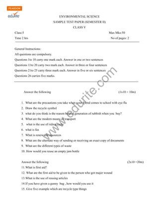 ENVIRONMENTAL SCIENCE 
SAMPLE TEST PAPER (SEMESTER II) 
CLASS V 
Class:5 Max Mks:50 
Time 2 hrs No of pages: 2 
General Instructions: 
All questions are compulsory. 
Questions 1to 10 carry one mark each. Answer in one or two sentences 
Questions 11to 20 carry two mark each. Answer in three or four sentences 
Questions 21to 25 carry three mark each. Answer in five or six sentences 
Questions 26 carries five marks. 
www.edurite.com 
Answer the following (1x10 = 10m) 
1. What are the precautions you take when your friend comes to school with eye flu 
2. Draw the recycle symbol 
3. what do you think is the reason behind generation of rubbish when you buy? 
4. What are the modern means of transport 
5. what is the use of riding cycle 
6. what is fax 
7. What is renewable resources 
8. What are the alternate way of sending or receiving an exact copy of documents 
9. What are the different types of waste 
10. How would you reuse an empty jam bottle 
Answer the following (2x10 =20m) 
11.What is first aid? 
12. What are the first aid to be given to the person who got major wound 
13.What is the use of reusing articles 
14.If you have given a gunny bag , how would you use it 
15. Give five example which are recycle type things 
 
