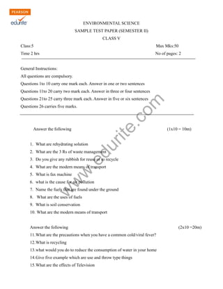 ENVIRONMENTAL SCIENCE 
SAMPLE TEST PAPER (SEMESTER II) 
CLASS V 
Class:5 Max Mks:50 
Time 2 hrs No of pages: 2 
General Instructions: 
All questions are compulsory. 
Questions 1to 10 carry one mark each. Answer in one or two sentences 
Questions 11to 20 carry two mark each. Answer in three or four sentences 
Questions 21to 25 carry three mark each. Answer in five or six sentences 
Questions 26 carries five marks. 
www.edurite.com 
Answer the following (1x10 = 10m) 
1. What are rehydrating solution 
2. What are the 3 Rs of waste management 
3. Do you give any rubbish for reuse or to recycle 
4. What are the modern means of transport 
5. What is fax machine 
6. what is the cause for air pollution 
7. Name the fuels that are found under the ground 
8. What are the uses of fuels 
9. What is soil conservation 
10. What are the modern means of transport 
Answer the following (2x10 =20m) 
11.What are the precautions when you have a common cold/viral fever? 
12.What is recycling 
13.what would you do to reduce the consumption of water in your home 
14.Give five example which are use and throw type things 
15.What are the effects of Television 
 